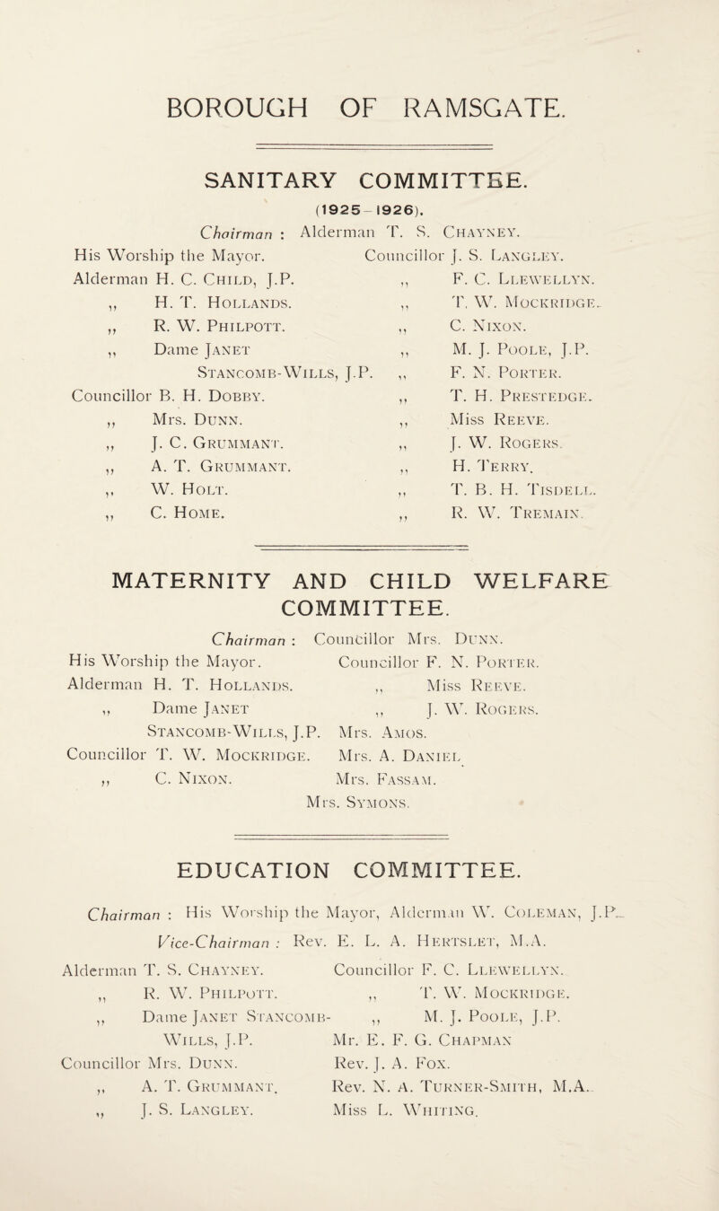 SANITARY COMMITTEE. (1925- 1926). Chairman : Alderman T. S. Chayney. m i-' i i > > < n • His Worship the Mayor. Councillor J. S. Langley. Alderman H. C. Child, J.P. n F. C. Llewellyn. i? H. T. Hollands. ii T, W. Mockridge.. n R. W. Philpott. 1i C. Nixon. n Dame Janet ii M. J. Poole, J.P. Stancomb-Wills, J.P. „ F. N. Porter. Councillor B. H. Dobby. ii T. H. Prestedgig n Mrs. Dunn. ii Miss Reeve. J. C. Grummant. ii }. W. Rogers V A. T. Grummant. ii H. Terry. V W. Holt. ii T. B. H. Tisdell. 11 C. Home. ii R. W. Tremain. MATERNITY AND CHILD WELFARE COMMITTEE. Chairman : Councillor Mrs. Dunx. His Worship the Mayor. Councillor F. N. Porter. Alderman H. T. Hollands. ,, Miss Reeve. ,, Dame Janet ,, J. W. Rogers. Stancomb-Wills, J.P. Mrs. Amos. Councillor T. W. Mockridge. Mrs. A. Daniel ,, C. Nixon. Mrs. Fassam. Mrs. Symons, EDUCATION COMMITTEE. Chairman : His Worship the Mayor, Alderman W. Coleman, J.P_ Vice-Chairman : Rev. E. L. A. Hertslet, M.A. Alderman T. S. Chayney. Councillor F. C. Llewellyn. ,, R. W. Philpott. ,, T. W. Mockridge. ,, Dame Janet Stancomb- ,, M. J. Poole, J.P. Wills, J.P. Mr. E. F. G. Chapman Councillor Mrs. Dunn. Rev. }. A. Fox. ,, A. T. Grummant. Rev. N. A. Turner-Smith, M.A. ,, J. S. Langley. Miss L. Whiting.
