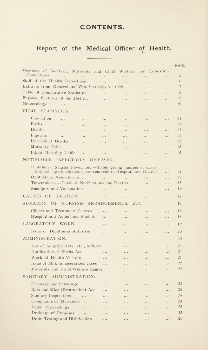 CONTENTS Report of the Medical Officer of Health. PAGE. Members of Sanitary, Maternity and Child Welfare and Education Committees ... ... ... ... ... ... 2 Staff of the Health Department ... ... ... ... 6 Extracts from General and Vital Statistics for 1925 ... ... 7 Table of Comparative Statistics ... .. ... ... 8 Physical Features of the District ... ... ... ... 9 Meteorology ... ... ... ... ... ... 10 VITAL STATISTICS. Population ... ... ... ... ... ... 11 Births ... ... ... ... ... ... 11 Deaths ... ... ... ... ... ... 11 Inquests ... ... ... ... ... ... 11 Uncertified Deaths ... ... ... ... ... 12 Mortality Table ... ... ... ... ... 13 Infant Mortality Table ... ... ... ... ... 14 NOTIFIABLE INFECTIOUS DISEASES. Diphtheria, Scarlet Fever, etc. — Table giving- number of cases notified, age incidence, cases removed to Hospital and Deaths ... 15 Ophthalmia Neonatorum ... ... ... ... ... 15 Tuberculosis.—Table of Notifications and Deaths ... ... 15 Smallpox and Vaccination ... ... ... ... 16 CAUSES OF SICKNESS ... ... ... ... ... 17 SUMMARY OF NURSING ARRANGEMENTS, ETC. 17 Clinics and Treatment Centres ... ... ... ... 18 Hospital and Ambulance Facilities ... ... ... ... 18 LABORATORY WORK. ... ... ... ... 19 Issue of Diphtheria Antitoxin ... ... ... ... 20 ADMINISTRATION. 20 List of Adoptive Acts, etc., in force ... ... ... 21 Notification of Births Act ... ... ... ... 21 Work of Health Visitors ... ... ... ... 21 Issue of Milk in necessitous cases ... ... ... ... 22 Maternity and Child Welfare Centre ... ... ... 22 SANITARY ADMINISTRATION. Drainage and Sewerage Rats and Mice (Destruction) Act Sanitary Inspections Complaints of Nuisances ... Legal Proceedings Drainage of Premises Drain Testing and Disinfection 22 23 24 24 25 25 26