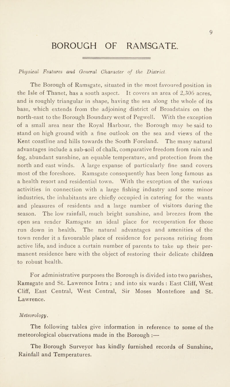 BOROUGH OF RAMSGATE. Physical Features and General Character of the District. The Borough of Ramsgate, situated in the most favoured position in the Isle of Thanet, has a south aspect. It covers an area of 2,306 acres, and is roughly triangular in shape, having the sea along the whole of its base, which extends from the adjoining district of Broadstairs on the north-east to the Borough Boundary west of Pegwell. With the exception of a small area near the Royal Harbour, the Borough may be said to stand on high ground with a fine outlook on the sea and views of the Kent coastline and hills towards the South Foreland. The many natural advantages include a sub-soil of chalk, comparative freedom from rain and fog, abundant sunshine, an equable temperature, and protection from the north and east winds. A large expanse of particularly fine sand covers most of the foreshore. Ramsgate consequently has been long famous as a health resort and residential town. With the exception of the various activities in connection with a large fishing industry and some minor industries, the inhabitants are chiefly occupied in catering for the wants and pleasures of residents and a large number of visitors during the season. The low rainfall, much bright sunshine, and breezes from the open sea render Ramsgate an ideal place for recuperation for those run down in health. The natural advantages and amenities of the town render it a favourable place of residence for persons retiring from active life, and induce a certain number of parents to take up their per¬ manent residence here with the object of restoring their delicate children to robust health. For administrative purposes the Borough is divided into two parishes, Ramsgate and St. Lawrence Intra ; and into six wards : East Cliff, West Cliff, East Central, West Central, Sir Moses Montefiore and St. Lawrence. Meteorology. The following tables give information in reference to some of the meteorological observations made in the Borough :— The Borough Surveyor has kindly furnished records of Sunshine, Rainfall and Temperatures.