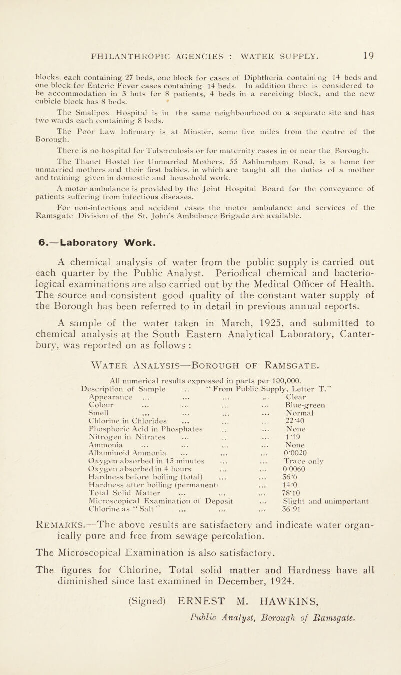 blocks, each containing- 27 beds, one block for cases of Diphtheria containing 14 beds and one block for Enteric Fever cases containing- 14 beds. In addition there is considered to be accommodation in 3 huts for 8 patients, 4 beds in a receiving- block, and the new cubicle block has 8 beds. The Smallpox Hospital is in the same neighbourhood on a separate site and has two wards each containing 8 beds. The Poor Law Infirmary is at Minster, some five miles from the centre of the Borough. There is no hospital for Tuberculosis or for maternity cases in or near the Borough. The Thanet Hostel for Unmarried Mothers, 55 Ashburnham Road, is a home for unmarried mothers and their first babies, in which are taug'ht all the duties of a mother and training given in domestic and household work. A motor ambulance is provided by the Joint Hospital Board for the conveyance of patients suffering from infectious diseases. For non-infectious and accident cases the motor ambulance and services of the Ramsgate Division of the St. John’s Ambulance Brigade are available. 6.—Laboratory Work. A chemical analysis of water from the public supply is carried out each quarter by the Public Analyst. Periodical chemical and bacterio¬ logical examinations are also carried out by the Medical Officer of Health. The source and consistent good quality of the constant water supply of the Borough has been referred to in detail in previous annual reports. A sample of the water taken in March, 1925, and submitted to chemical analysis at the South Eastern Analytical Laboratory, Canter¬ bury, was reported on as follows : Water Analysis—Borough of Ramsgate. All numerical results expressed in parts per 100,000. Description of Sample ... “From Public Supply, Letter T.” Appearance Colour Smell Chlorine in Chlorides Phosphoric Acid in Phosphates Nitrogen in Nitrates Ammonia Albuminoid Ammonia Oxygen absorbed in 15 minutes Oxygen absorbed in 4 hours Hardness before boiling (total) Hardness after boiling- (permanent i Total Solid Matter Microscopical Examination of Deposit Chlorine as “Salt” Clear Blue-green Normal 22-40 None 1*19 None 0-0020 Trace only 0 0060 36-6 14-0 78-10 Slight and unimportant 36-91 Remarks.—The above results are satisfactory and indicate water organ¬ ically pure and free from sewage percolation. The Microscopical Examination is also satisfactory. The figures for Chlorine, Total solid matter and Hardness have all diminished since last examined in December, 1924. (Signed) ERNEST M. HAWKINS, Public Analyst, Borough of Bamsgate,