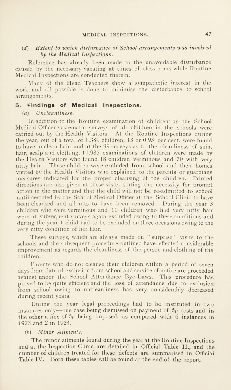 MEDICAL INSPECTIONS. (d) Extent to which disturbance of School arrangements was involved by the Medical Inspections. Reference has already been made to the unavoidable disturbance caused by the necessary vacating at times of classrooms while Routine Medical Inspections are conducted therein. M any of the Head Teachers show a sympathetic interest in the work, and all possible is done to minimise the disturbance to school arrangements. 5. Findings of Medical Inspections. (a) Uncleanliness. In addition to the Routine examination of children by the School Medical Officer systematic surveys of all children in the schools were carried out by the Health Visitors. At the Routine Inspections during the year, out of a total of 1,389 children, 13 or 0‘93 per cent, were found to have unclean hair, and at the 99 surveys as to the cleanliness of skin, hair, scalp and clothing, 1 4,985 examinations of children were made by the Health Visitors who found 18 children verminous and 70 with very nitty hair. Th ese children were excluded from school and their homes visited by the Health Visitors who explained to the parents or guardians measures indicated for the proper cleansing of the children. Printed directions are also given at these visits stating the necessity for prompt action in the matter and that the child will not be re-admitted to school until certified by the School Medical Officer at the School Clinic to have been cleansed and all nits to have been removed. During the year 3 children who were verminous and 10 children who had very nitty hair were at subsequent surveys again excluded owing to these conditions and during the year 1 child had to be excluded on three occasions owing to the very nitty condition of her hair. These surveys, which are always made on “ surprise ” visits to the schools and the subsequent procedure outlined have effected considerable improvement as regards the cleanliness of the person and clothing of the children. Parents who do not cleanse their children within a period of seven days from date of exclusion from school and service of notice are proceeded against under the School Attendance Bye-Laws. This procedure has proved to be quite efficient and the loss of attendance due to exclusion from school owing to uncleanliness has very considerably decreased during recent years. During the year legal proceedings had to be instituted in two instances only—one case being dismissed on payment of 5/- costs and in the other a fine of 5/- being imposed, as compared with 6 instances in 1923 and 2 in 1924. (6) Minor Ailments. The minor ailments found during the year at the Routine Inspections and at the Inspection Clinic are detailed in Official Table II., and the number of children treated for these defects are summarised in Official Table IV. Both these tables will be found at the end of the report.