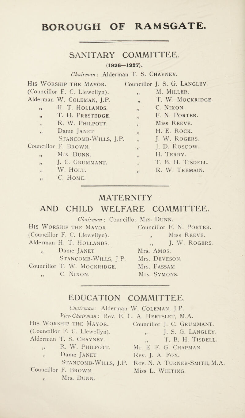 SANITARY COMMITTEE. (1926—1927). Chairman: Alderman T. S. CHAYNEY. His Worship the Mayor. (Councillor F. C. Llewellyn). Alderman W. COLEMAN, J.P. „ H. T. Hollands. „ T. H. Prestedge. ,, R, W. Philpott. ,, Dame Janet Stancomb-Wills, J.P. Councillor F. Brown. „ Mrs. Dunn. „ J. C. Grummant. ,, W. Holt. „ C. Home. Councillor J. S. G. Langley. ,, M. Miller. „ T. W. Mockridge. ,, C. Nixon. „ F. N. Porter. ,, Miss Reeve. ,, H. E. Rock. ,, J. W. Rogers. ,, J. D. Roscow. ,, H. Terry. „ T. B. H. Tisdell. R. W. Tremain. MATERNITY AND CHILD WELFARE COMMITTEE. Chairman : Councillor Mrs. DUNN. His Worship the Mayor. (Councillor F. C. Llewellyn). Alderman H. T. Hollands. ,, Dame Janet Stancomb-Wills, J.P. Councillor T. W. Mockridge. ,, C. Nixon. Councillor F. N. PORTER. „ Miss Reeve. ,, J. W. Rogers. Mrs. Amos. Mrs. Deveson. Mrs. Fassam. Mrs. Symons. EDUCATION COMMITTEE. Chairman: Alderman W. COLEMAN, J.P. B ice- Chair man: Rev. E. L. A. HERTSLET, M.A. His Worship the Mayor. (Councillor F. C. Llewellyn). Alderman T. S. CHAYNEY. R. W. Philpott. Dame JANET Stancomb-Wills, J.P. Councillor F. Brown. „ Mrs. Dunn. j) Councillor J. C. GRUMMANT. J. S. G. Langley. T. B. H. Tisdell. Mr. F. F. G. Chapman. Rev J. A. Fox. Rev. N. A. Turner-Smith, M.A. Miss L. Whiting.
