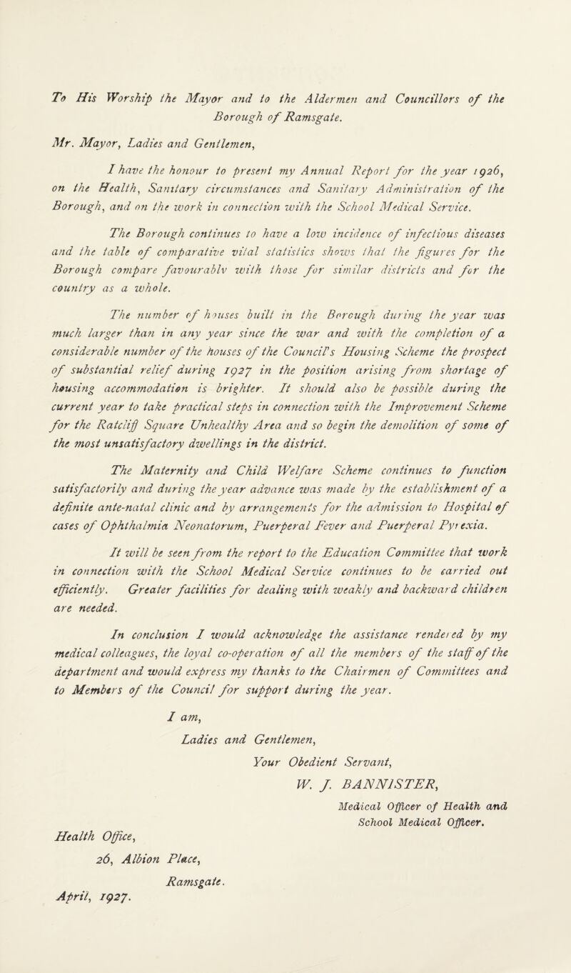 To His Worship the Mayor and to the Aldermen and Councillors of the Borough of Ra?nsgate. Mr. Mayor, Ladies and Gentlemen, I have the honour to present my Annual Report for the year 1Q26, on the Health, Sanitary circumstances and Sanitary Administration of the Borough, and on the work in connection with the School Medical Service. The Borough continues to have a low incidence of infectious diseases and the table of comparative vital statistics shows that the figures for the Borough compare favourably with those for similar districts and for the country as a ivhole. The number of houses built in the Borough during the year was much larger than in any year since the war and with the completion of a considerable number of the houses of the Council’s Housing Scheme the prospect of substantial relief during 1927 in the position arising from shortage of housing accommodation is brighter. It should also be possible during the current year to take practical steps in connection with the Improvement Scheme for the Ratclifi Square Unhealthy Area and so begin the demolitio?i of some of the most unsatisfactory dwellings in the district. The Maternity a?id Child Welfare Scheme continues to function satisfactorily and during the year advance was made by the establishment of a definite ante-natal clinic and by arrangements for the admission to Hospital of cases of Ophthalmia Neonatorum, Puerperal Fever and Puerperal Pyrexia. It will be seen from the report to the Education Committee that work in connection with the School Medical Service continues to be carried out efficiently. Greater facilities for dealing with weakly and backward children are needed. In conclusion I would acknowledge the assistance rendered by my medical colleagues, the loyal co-operation of all the members of the staff of the department and would express my thanks to the Chairmen of Committees and to Members of the Council for support during the year. I am, Ladies and Gentlemen, Your Obedient Servant, W. f. BANNISTER, Medical Officer of Health and School Medical Officer. Health Office, 26, Albion Place, Ramsgate. April, 1927.