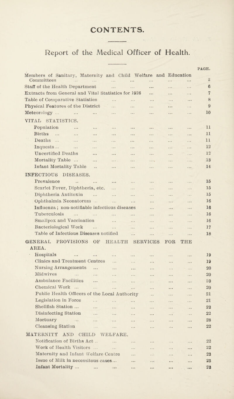 CONTENTS Report of the Medical Officer of Health. PAGE. Members of Sanitary, Maternity and Child Welfare and Education Committees ... ... ... ... ... ... ... 2 Staff of the Health Department ... ... ... ... ... 6 Extracts from General and Vital Statistics for 1926 ... ... ... 7 Table of Comparative Statistics ... ... ... ... ... 8 Physical Features of the District ... ... ... ... ... 9 Meteorology ... ... ... ... ... ... ... ... 10 VITAL STATISTICS. Population ... ... ... ... ... ... ... 11 Births ... ... ... ... ... ... ... ... 11 Deaths ... ... ... ... ... ... ... ... 11 Inquests... ... ... ... ... ... ... ... 12 Uncertified Deaths ... ... ... ... ... ... 12 Mortality Table ... ... ... ... .... ... ... 13 Infant Mortality Table .. ... ... ... ... ... 14 INFECTIOUS DISEASES. Prevalence .. ... ... ... ... ... ... 15 Scarlet Fever, Diphtheria, etc. ... ... ... ... ... 15 Diphtheria Antitoxin ... ... ... ... ... ... 15 Ophthalmia Neonatorum ... ... ... ... ... ... 16 Influenza; non-notifiable infectious diseases ... ... ... 16 Tuberculosis ... ... ... ... ... ... ... 16 Smallpox and Vaccination ... ... ... ... ... 16 Bacteriological Work ... ... ... ... ... ... 17 Table of Infectious Diseases notified ... ... ... ... 18 GENEKAL PROVISIONS OF HEALTH SERVICES FOR THE AREA. - Hospitals ... ... ... ... ... ... ... 19 Clinics and Treatment Centres ... ... ... ... ... 19 Nursing Arrangements ... ... ... ... ... ... 20 Mid wives ... ... ... ... ... ... ... 20 Ambulance Facilities ... ... ... ... ... ... 20 Chemical Work ... ... ... ... ... ... ... 20 Public Health Officers of the Local Authority .. ... ... 21 Legislation in Force ... ... ... ... ... ... 21 Shellfish Station ... ... ... ... ... ... ... 22 Disinfecting Station ... ... ... ... ... ... 22 Mortuary ... ... ... ... ... ... ... 28 Cleansing Station ... ... ... ... ... ... 22 MATERNITY AND CHILD WELFARE. Notification of Births Act .. ... ... ... ... ... 22 Work of Health Visitors ... ... ... ... ... ... 22 Maternity and Infant Welfare Centre ... ... ... ... 23 Issue of Milk in necessitous cases... ... ... ... ... 23 Infant Mortality ... ... ... ... ... ... ... 23