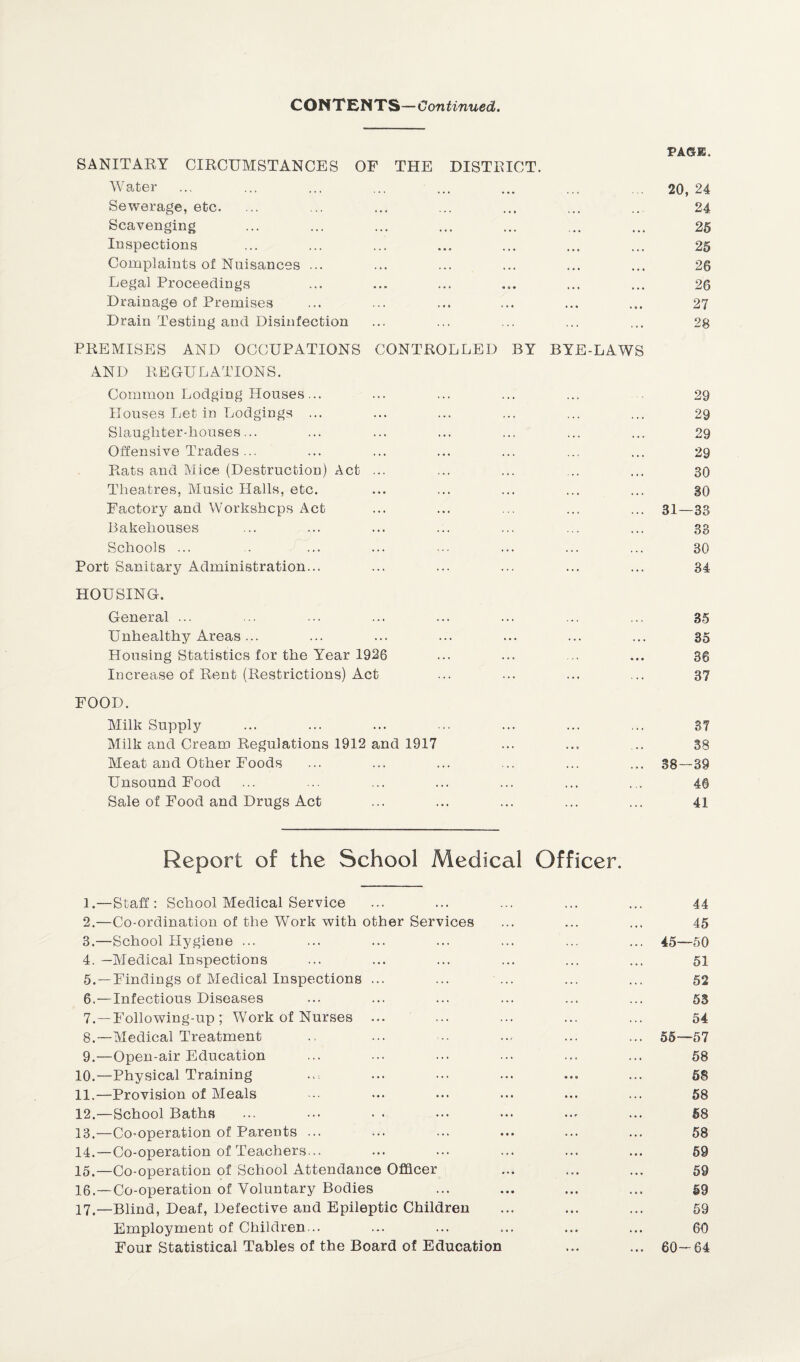 CONTENTS —Continued. PAGE. SANITARY CIRCUMSTANCES OF THE DISTRICT. Water ... ... ... ... ... ... ... ... 20,24 Sewerage, etc. ... ... ... ... ... ... ... 24 Scavenging ... ... ... ... ... ... ... 25 Inspections ... ... ... ... ... ... ... 25 Complaints of Nuisances ... ... ... ... ... ... 26 Legal Proceedings ... ... ... ... ... ... 26 Drainage of Premises ... ... ... ... ... ... 27 Drain Testing and Disinfection ... ... ... ... ... 28 PREMISES AND OCCUPATIONS CONTROLLED BY BYE-LAWS AND REGULATIONS. Common Lodging Houses... ... ... ... ... 29 Houses Let in Lodgings ... ... ... ... ... ... 29 Slaughter-houses... ... ... ... ... ... ... 29 Offensive Trades... ... ... ... ... ... ... 29 Rats and Mice (Destruction) Act ... ... ... ... ... 30 Theatres, Music Halls, etc. ... ... ... ... ... 30 Factory and Workshops Act ... ... ... ... ... 31—33 Bakehouses ... ... ... ... ... ... ... 33 Schools ... .. ... ... ••• ... ... ... 30 Port Sanitary Administration... ... ... ... ... ... 34 HOUSING. General ... ... ... ... ... ... ... ... 35 Unhealthy Areas... ... ... ... ... ... ... 35 Housing Statistics for the Year 1926 ... ... ... ... 3g Increase of Rent (Restrictions) Act ... ... ... ... 37 FOOD. Milk Supply ... ... ... ... ... ... ... 37 Milk and Cream Regulations 1912 and 1917 ... ... ... 38 Meat and Other Foods ... ... ... ... ... ... 38—39 Unsound Food ... ... ... ... ... ... ... 46 Sale of Food and Drugs Act ... ... ... ... ... 41 Report of the School Medical Officer. 1. —Staff: School Medical Service ... ... ... ... ... 44 2. —Co-ordination of the Work with other Services ... ... ... 45 3. —School Hygiene ... ... ... ... ... ... ... 45—50 4. —Medical Inspections ... ... ... ... ... ... 51 5. —Findings of Medical Inspections ... ... ... ... ... 52 6. —Infectious Diseases ... ... ... ... ... ... 53 7. —Following-up ; Work of Nurses ... ... ... ... ... 54 8. —Medical Treatment .. ... ■-• ... ... ... 55—57 9. —Open-air Education ... ... ... ... ... ... 58 10. —Physical Training ... ... ... ... ... ... 58 11. —Provision of Meals ... ... ... ... ... ... 58 12. —School Baths ... ... • • ••• ••• ... ... 58 13. —Co-operation of Parents ... ... ... ... ... ... 58 14. —Co-operation of Teachers... ... ... ... ... ... 59 15. —Co-operation of School Attendance Officer ... ... ... 59 16. —Co-operation of Voluntary Bodies ... ... ... ... 59 17. —Blind, Deaf, Defective and Epileptic Children ... ... ... 59 Employment of Children... ... ... ... ... ... 60 Four Statistical Tables of the Board of Education ... ... 60—64