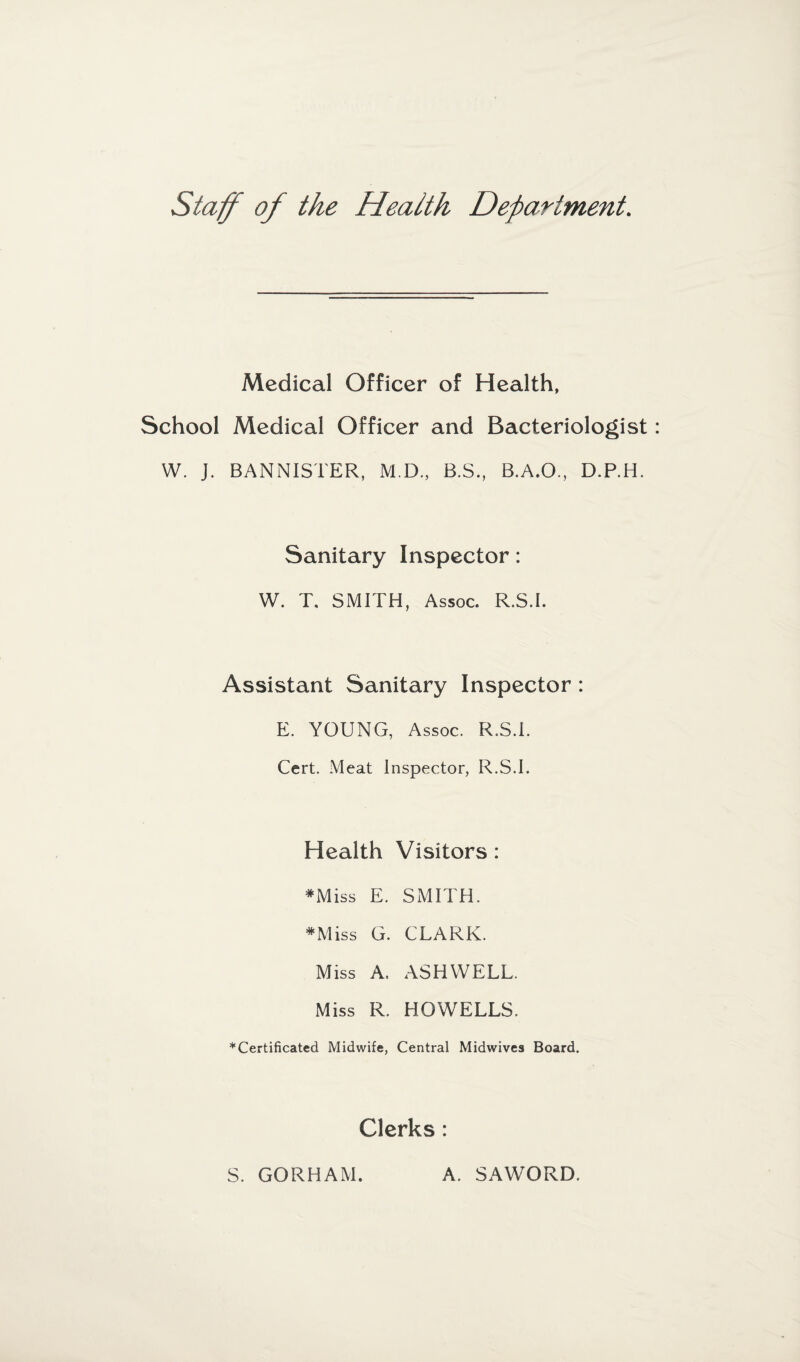 Staff of the Health Department. Medical Officer of Health, School Medical Officer and Bacteriologist W. J. BANNISTER, M.D., B.S., B.A.O., D.P.H. Sanitary Inspector: W. T. SMITH, Assoc. R.S.I. Assistant Sanitary Inspector : E. YOUNG, Assoc. R.S.I. Cert. Meat Inspector, R.S.I. Health Visitors : *Miss E. SMITH. #Miss G. CLARK. Miss A. ASHWELL. Miss R. HOWELLS. * Certificated Midwife, Central Midwives Board. Clerks : S. GORHAM. A. SAWORD.