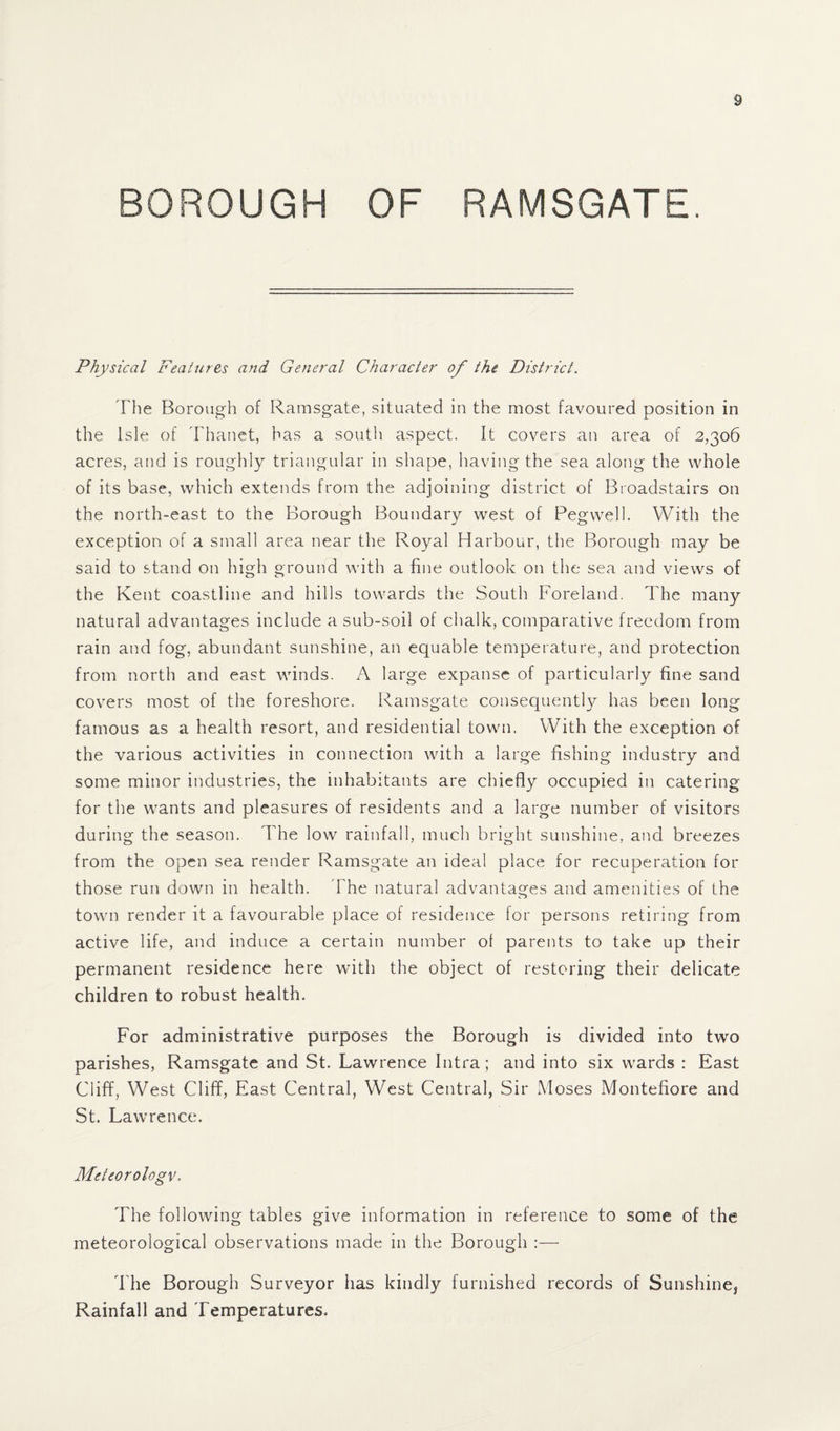 BOROUGH OF RAMSGATE. Physical Features and General Character of the District. The Borough of Ramsgate, situated in the most favoured position in the Isle of Thanet, has a south aspect. It covers an area of 2,306 acres, and is roughly triangular in shape, having the sea along the whole of its base, which extends from the adjoining district of Broadstairs on the north-east to the Borough Boundary west of Pegwell. With the exception of a small area near the Royal Harbour, the Borough may be said to stand on high ground with a fine outlook on the sea and views of the Kent coastline and hills towards the South Foreland. The many natural advantages include a sub-soil of chalk, comparative freedom from rain and fog, abundant sunshine, an equable temperature, and protection from north and east winds. A large expanse of particularly fine sand covers most of the foreshore. Ramsgate consequently has been long famous as a health resort, and residential town. With the exception of the various activities in connection with a large fishing industry and some minor industries, the inhabitants are chiefly occupied in catering for the wants and pleasures of residents and a large number of visitors during the season. The low rainfall, much bright sunshine, and breezes from the open sea render Ramsgate an ideal place for recuperation for those run down in health. The natural advantages and amenities of the town render it a favourable place of residence for persons retiring from active life, and induce a certain number of parents to take up their permanent residence here with the object of restoring their delicate children to robust health. For administrative purposes the Borough is divided into two parishes, Ramsgate and St. Lawrence Intra; and into six wrards : East Cliff, West Cliff, East Central, West Central, Sir Moses Montefiore and St. Lawrence. Meteorology. The following tables give information in reference to some of the meteorological observations made in the Borough :— 1'he Borough Surveyor has kindly furnished records of Sunshine* Rainfall and Temperatures,