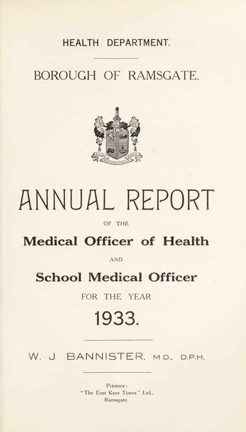 BOROUGH OF RAMSGATE. ANNUAL REPORT OF THE Medical Officer of Health AND School Medical Officer FOR THE YEAR 1933. W. J BANNISTER, m d„ d.p.h. Printers : “The East Kent Times.” Ltd., Ramsgate.