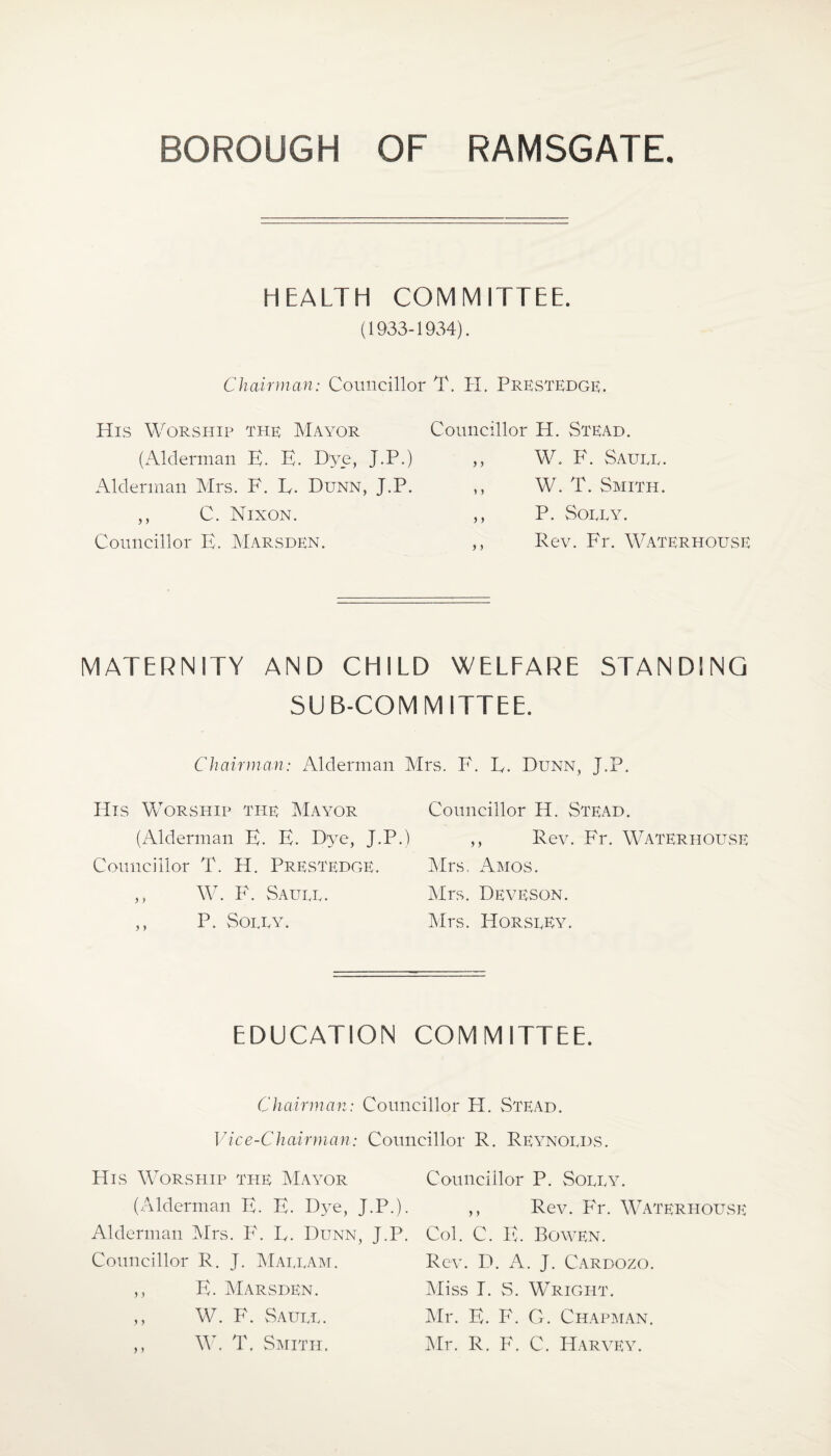 HEALTH COMMITTEE. (1933-1934). Chairman: Councillor T. IT. PrESTEDGE. His Worship the Mayor (Alderman E. E. D'ye, J.P.) Alderman Mrs. F. E. Dunn, J.P. ,, C. Nixon. Councillor E. Marsden. Councillor H. Stead. „ W. F. Saute. ,, W. T. Smith. ,, P. Sort at ,, Rev. Fr. Waterhouse MATERNITY AND CHILD WELFARE STANDING SUB-COMMITTEE. Chairman: Alderman Mrs. F. E. Dunn, J.P. His Worship the Maa7or Councillor H. Stead. (Alderman E. E. Dye, J.P.) ,, Rev. Fr. Waterhouse Councillor T. H. Prestedge. Mrs. Amos. ,, W. F. Saute. Mrs. Dea^eson. ,, P. Sotty. Mrs. HorstEy. EDUCATION COMMITTEE. Chairman: Councillor H. Stead. Vice-Chairman: Councillor R. Reynotds. His Worship the Maatdr (Alderman E. E. Dye, J.P.). Alderman Mrs. F. E. Dunn, J.P. Councillor R. J. Mattam. ,, E. Marsden. ,, W. F. Saute. ,, W. T. Smith. Councillor P. Sotta7. ,, Rev. Fr. Waterhouse Col. C. E. Bowen. Rev. D. A. J. Cardozo. Miss I. S. Wright. Mr. E. F. G. Chapman. Mr. R. F. C. Harvey.