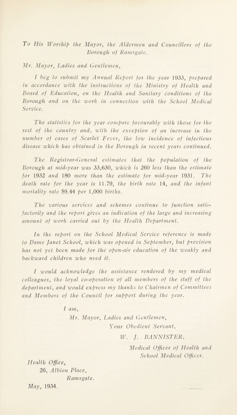 To His Worship the Mayor, the Aldermen and Councillors of the Borough of Ramsgate. Mr. Mayor, Ladies and Gentlemen, I beg to submit my Annual Report for the year 1933, prepared in accordance with the instructions of the Ministry of Health and Board of Education, on the Health and Sanitary conditions of the Borough and on the work in connection with the School Medical Service. The statistics for the year compare favourably with those for the rest of the country and, with the exception of an increase in the number of cases of Scarlet Fever, the low incidence of infectious disease which has obtained in the Borough in recent years continued. The Registrar-General estimates that the population of the Borough at mid-year was 33,630, which is 260 less than the estimate for 1932 and 180 more than the estimate for mid-year 1931. The death rate for the year is 11.79, the birth rate 14, and' the infant mortality rate 59.44 per 1,000 births. The various services and schemes continue to function satis¬ factorily and the report gives an indication of the large and increasing amount of work carried out by the Health Department. In the report on the School Medical Service reference is made to Dame Janet School, which was opened in September, but provision has not yet been made for the open-air education of the weakly and backward children who need it. I would, acknowledge the assistance rendered by my medical colleagues, the loyal co-operation of all members of the staff of the department, and would express my thanks to Chairmen of Committees and Members of the Council for support during the year. I am, Mr. Mayor, Ladies and Gentlemen, Your Obedient Servant, Health Office, 26, Albion Place, Ramsgate. W. J. BANNISTER, Medical Officer of Health and School Medical Officer. May, 1934.