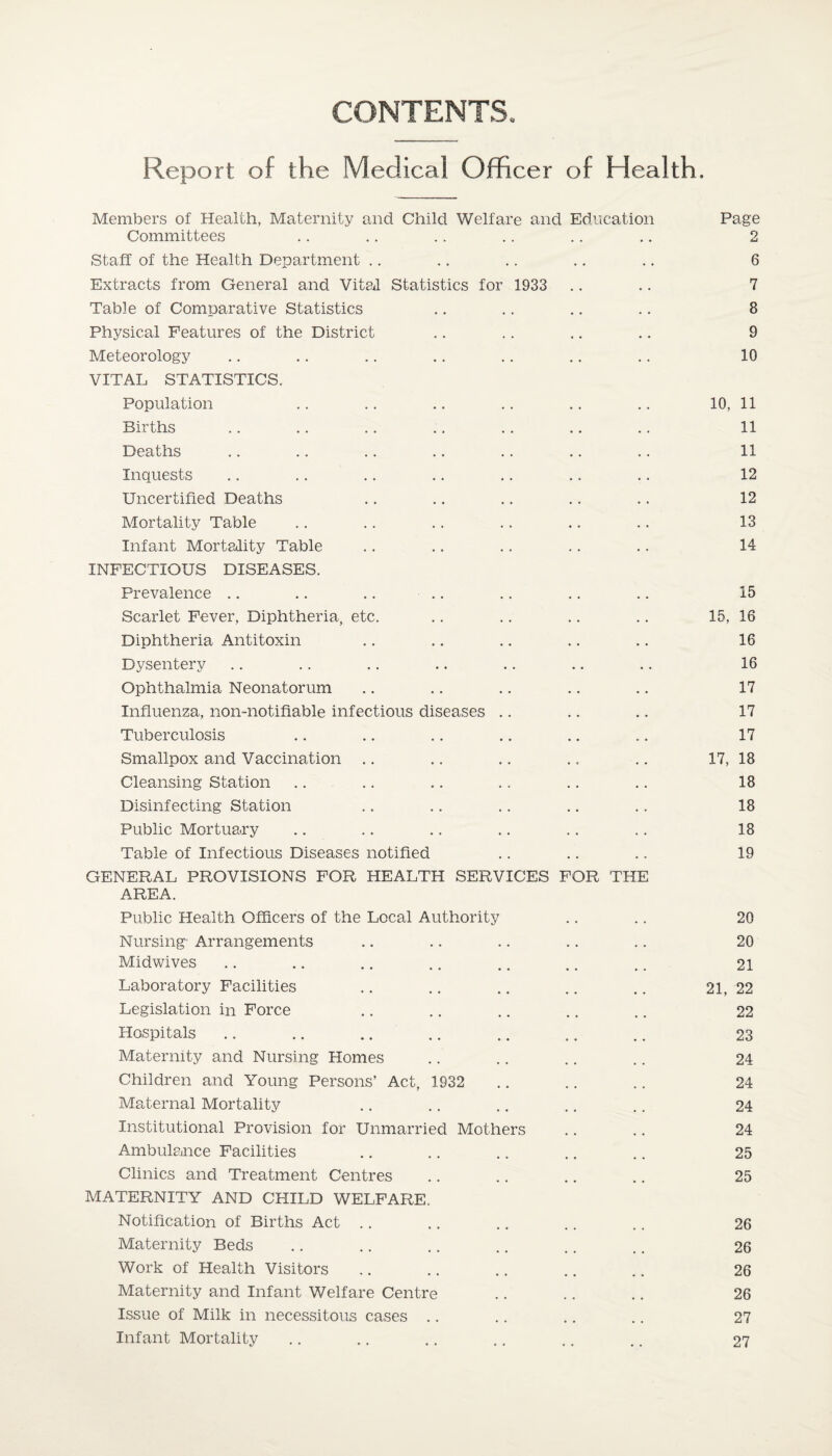 CONTENTS. Report of the Medical Officer of Health. Members of Health, Maternity and Child Welfare and Education Page Committees .. .. .. .. .. .. 2 Staff of the Health Department .. .. .. .. .. 6 Extracts from General and Vital Statistics for 1933 .. .. 7 Table of Comparative Statistics .. .. .. .. 8 Physical Features of the District .. .. .. .. 9 Meteorology .. .. .. .. .. .. .. 10 VITAL STATISTICS. Population .. .. .. .. .. .. 10, 11 Births .. .. .. ., .. .. .. 11 Deaths .. .. .. .. .. .. .. 11 Inquests .. .. .. .. .. .. .. 12 Uncertified Deaths .. .. .. .. .. 12 Mortality Table .. .. .. .. .. .. 13 Infant Mortality Table .. .. .. .. .. 14 INFECTIOUS DISEASES. Prevalence .. .. .. .. .. .. .. 15 Scarlet Fever, Diphtheria, etc. .. .. .. .. 15, 16 Diphtheria Antitoxin .. .. .. .. .. 16 Dysentery .. .. .. .. .. .. .. 16 Ophthalmia Neonatorum .. .. .. .. .. 17 Influenza, non-notifiable infectious diseases .. .. .. 17 Tuberculosis .. .. .. .. .. .. 17 Smallpox and Vaccination .. .. .. .. .. 17, 18 Cleansing Station .... .. .. .. .. 18 Disinfecting Station .. .. .. .. .. 18 Public Mortuary .. .. .. .. .. .. 18 Table of Infectious Diseases notified .. .. .. 19 GENERAL PROVISIONS FOR HEALTH SERVICES FOR THE AREA. Public Health Officers of the Local Authority .. .. 20 Nursing Arrangements .. .. .. .. .. 20 Midwives .. .. .. .. .. .. .. 21 Laboratory Facilities .. .. .. .. .. 21, 22 Legislation in Force .. .. .. .. .. 22 Hospitals .. .. .... .. .. .. 23 Maternity and Nursing Homes .. .. .. .. 24 Children and Young Persons’ Act, 1932 .. .. .. 24 Maternal Mortality .. .. .. .. .. 24 Institutional Provision for Unmarried Mothers .. .. 24 Ambulance Facilities .. .. .. .. .. 25 Clinics and Treatment Centres .. .. .. .. 25 MATERNITY AND CHILD WELFARE. Notification of Births Act .. .. .. .. .. 26 Maternity Beds .. .. .. .. .. .. 26 Work of Health Visitors .. .. .. .. .. 26 Maternity and Infant Welfare Centre .. .. .. 26 Issue of Milk in necessitous cases .. .. .. .. 27 Infant Mortality .. .. .. .. .. .. 27