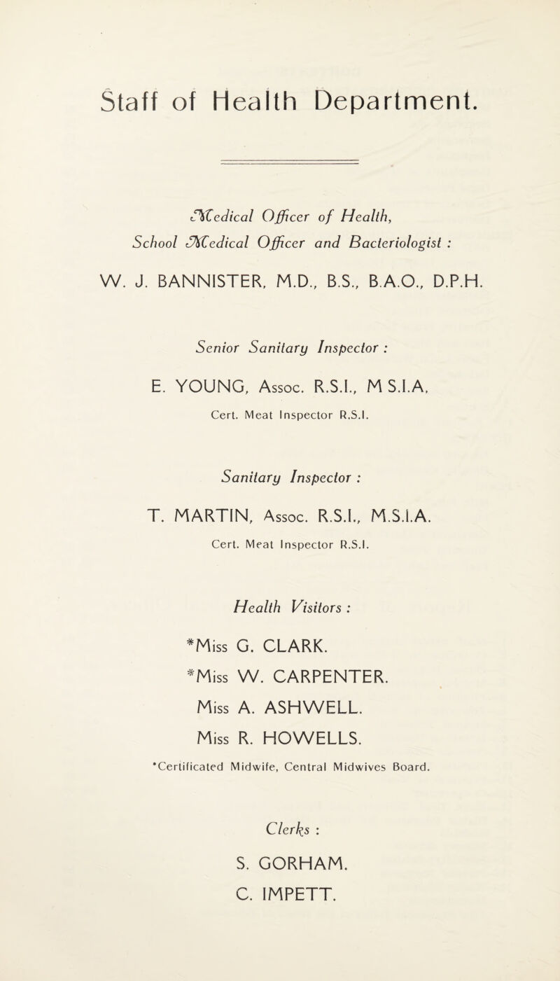 Staff of health Department. CkZedical Officer of Health, School CKZedical Officer and Bacteriologist : W. J. BANNISTER, M.D., B.S., B.A.O., D.P.H. Senior Sanitary Inspector : E. YOUNG, Assoc. R.S.I., M S.I.A, Cert. Meat Inspector R.S.I. Sanitary Inspector : T. MARTIN, Assoc. R.S.I., M.S.I.A. Cert. Meat Inspector R.S.I. Health Visitors : *Miss G. CLARK. *Miss W. CARPENTER. % Miss A. ASHWELL. Miss R. HOWELLS. ’Certificated Midwife, Central Midwives Board. Clerks : S. GORHAM. C. IMPETT.