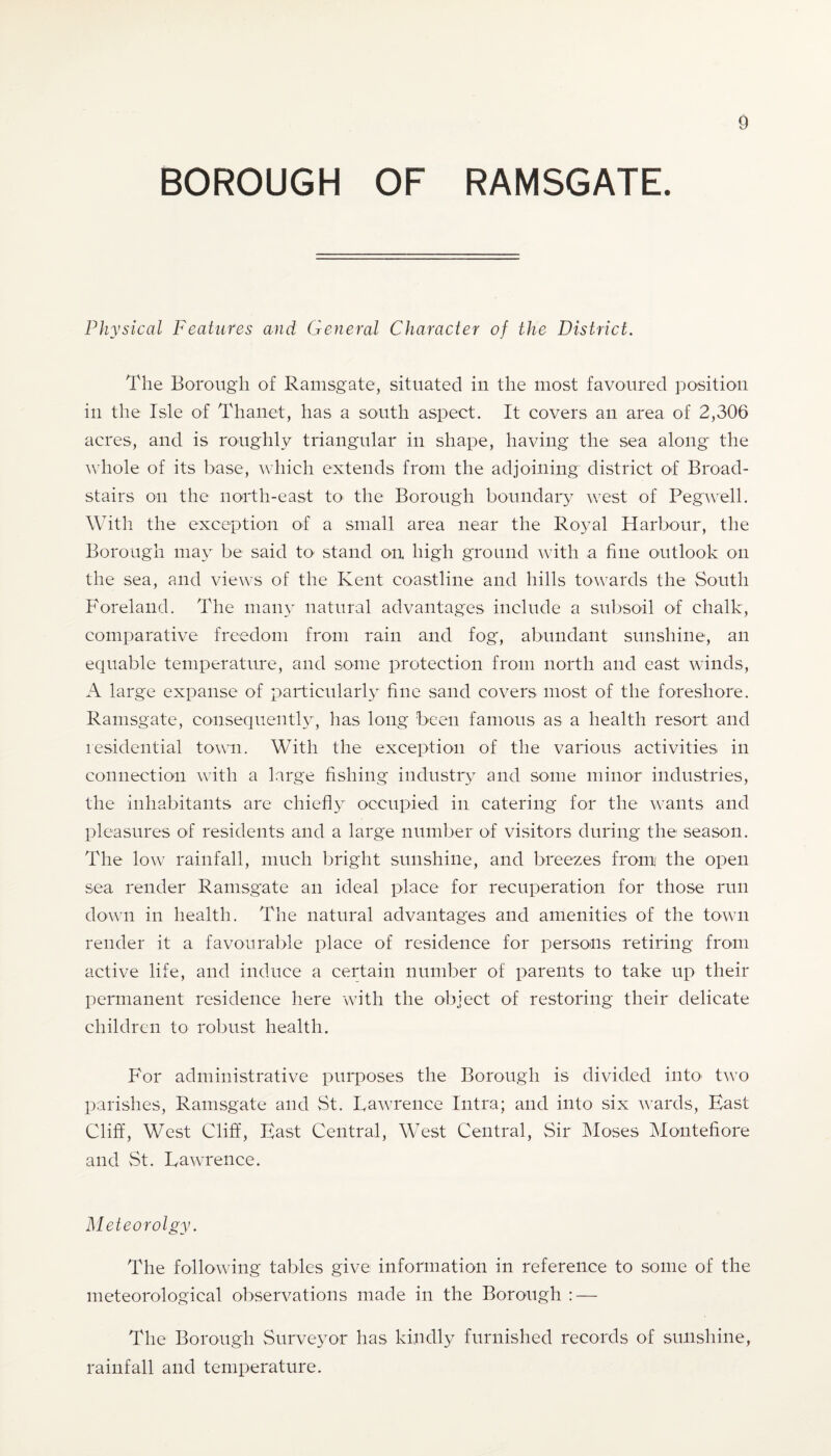 BOROUGH OF RAMSGATE. Physical Features and General Character of the District. The Borough of Ramsgate, situated in the most favoured position in the Isle of Thanet, has a south aspect. It covers an area of 2,306 acres, and is roughly triangular in shape, having the sea along the whole of its base, which extends from the adjoining district of Broad- stairs on the north-east to the Borough boundary west of Peg well. With the exception of a small area near the Royal Harbour, the Borough may be said to stand on high ground with a fine outlook on the sea, and views of the Kent coastline and hills towards the South Foreland. The many natural advantages include a subsoil of chalk, comparative freedom from rain and fog', abundant sunshine, an equable temperature, and some protection from north and east winds, A large expanse of particularly fine sand covers most of the foreshore. Ramsgate, consequently, has long been famous as a health resort and residential town. With the exception of the various activities in connection with a large fishing industry and some minor industries, the inhabitants are chiefly occupied in catering for the wants and pleasures of residents and a large number of visitors during the season. The low rainfall, much bright sunshine, and breezes from the open sea render Ramsgate an ideal place for recuperation for those run down in health. The natural advantages and amenities of the town render it a favourable place of residence for persons retiring from active life, and induce a certain number of parents to take up their permanent residence here with the object of restoring their delicate children to robust health. For administrative purposes the Borough is divided into two parishes, Ramsgate and St. Lawrence Intra; and into six wards, Hast Cliff, West Cliff, Hast Central, West Central, Sir Moses Montefiore and St. Lawrence. Meteorolgy. The following tables give information in reference to some of the meteorological observations made in the Borough : — The Borough Surveyor has kindly furnished records of sunshine, rainfall and temperature.
