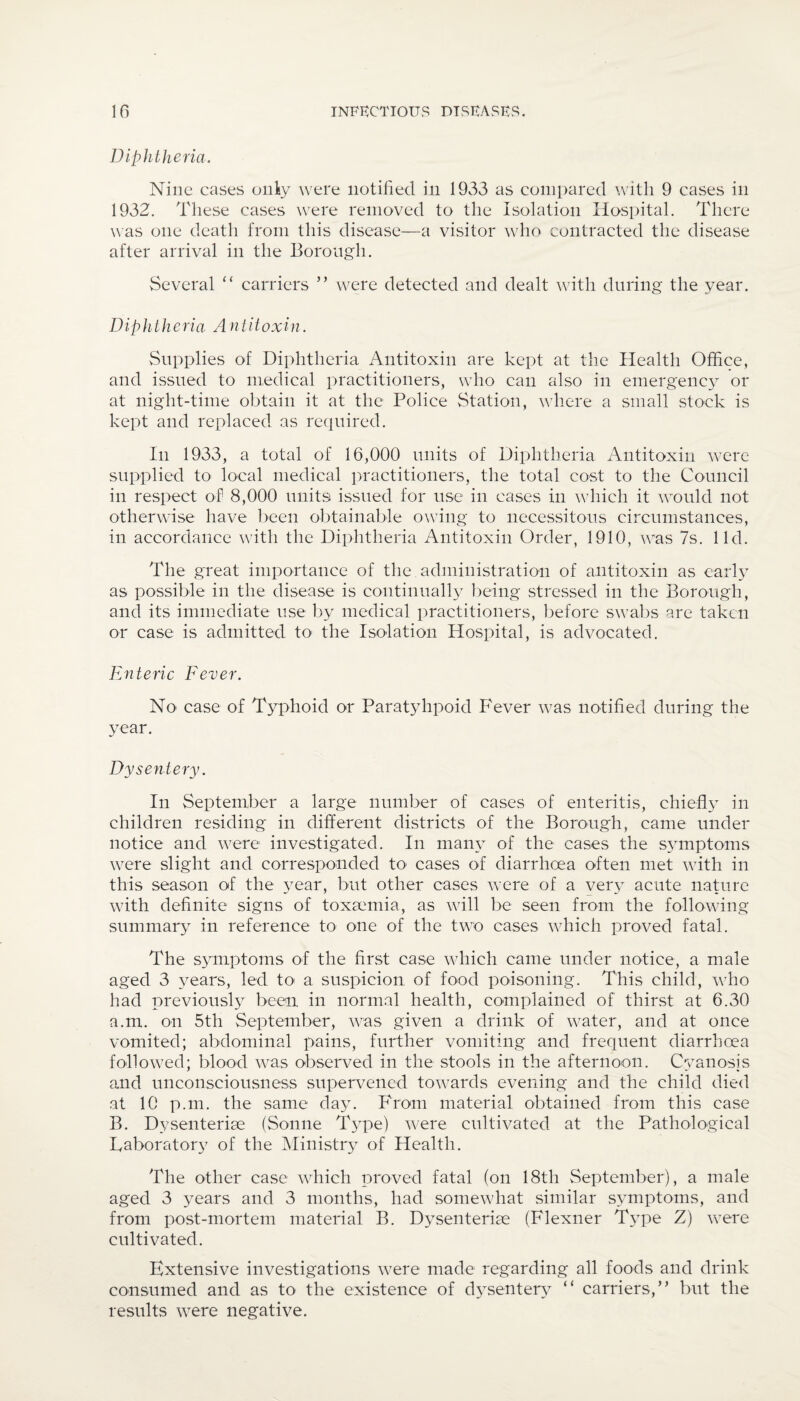 Diphtheria. Nine cases only were notified in 1933 as compared with 9 cases in 1932. These cases were removed to the Isolation Hospital. There was one death from this disease—a visitor who contracted the disease after arrival in the Borough. Several “ carriers ” were detected and dealt with during the year. Diph theria A n t itoxin. Supplies of Diphtheria Antitoxin are kept at the Health Office, and issued to medical practitioners, who can also in emergency or at night-time obtain it at the Police Station, where a small stock is kept and replaced as required. In 1933, a total of 16,000 units of Diphtheria Antitoxin were supplied to local medical practitioners, the total cost to the Council in respect of 8,000 units issued for use in cases in which it would not otherwise have been obtainable owing to necessitous circumstances, in accordance with the Diphtheria Antitoxin Order, 1910, was 7s. lid. The great importance of the administration of antitoxin as early as possible in the disease is continually being stressed in the Borough, and its immediate use by medical practitioners, before swabs are taken or case is admitted to the Isolation Hospital, is advocated. Enteric Fever. No case of Typhoid or Paratylipoid Fever wTas notified during the year. Dysentery. In September a large number of cases of enteritis, chiefly in children residing in different districts of the Borough, came under notice and were investigated. In many of the cases the symptoms were slight and corresponded to cases of diarrhoea often met with in this season of the year, but other cases were of a very acute nature with definite signs of toxaemia, as wall be seen from the following summary in reference to one of the two cases u7hich proved fatal. The symptoms of the first case which came under notice, a male aged 3 years, led to a suspicion of food poisoning. This child, wdio had previously been in normal health, complained of thirst at 6.30 a.m. on 5th September, was given a drink of water, and at once vomited; abdominal pains, further vomiting and frequent diarrhoea followed; blood was observed in the stools in the afternoon. Cyanosis and unconsciousness supervened towards evening and the child died at 10 p.m. the same day. From material obtained from this case B. Dysenteriee (Sonne Type) were cultivated at the Pathological Laboratory of the Ministry of Health. The other case which proved fatal (on 18th September), a male aged 3 years and 3 months, had somewhat similar symptoms, and from post-mortem material B. Dysenteriee (Flexner Type Z) were cultivated. Extensive investigations were made regarding all foods and drink consumed and as to the existence of dysentery “ carriers,” but the results were negative.