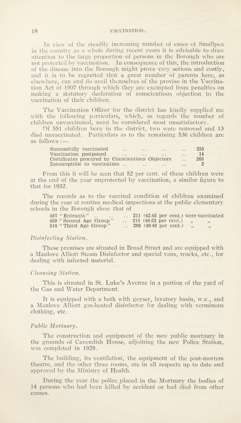 In view of the steadily increasing number of cases of Smallpox in the country as a whole during recent years it is advisable to draw attention to the large proportion of persons in the Borough who are not protected by vaccination. In consequence of this, the introduction of the disease into the Borough might prove very serious and costly, and it is to be regretted that a great number of parents here, as elsewhere, can and do avail themselves of the proviso in the Vaccina¬ tion Act of 1907 through which they are exempted from penalties on making a. statutory declaration of conscientious objection to the vaccination of their children. The Vaccination Officer for the district has kindly supplied me with the following particulars, which, as regards the number of children unvaccinated, must be considered most unsatisfactory. Of 551 children born in the district, two were removed and 13 died unvaccinated. Particulars as to the remaining 536 children are as follows : — Successfully vaccinated .. .. .. .. 255 Vaccination postponed .. .. .. .. 14 Certificates procured by Conscientious Objectors .. 265 Insusceptible to vaccination .. .. .. .. 2 From this it will be seen that 52 per cent, of these children were at the end of the year unprotected by vaccination, a similar figure to that for 1932. The records as to the vaccinal condition of children examined during the year at routine medical inspections at the public elementary schools in the Borough show that of 497 “Entrants”. 211 (42.45 per cent.) were vaccinated 459 “ Second Age Group ” .. 214 (46.62 per cent.) „ ,, 514 “ Third Age Group ” .. 208 (40.46 per cent.) „ „ Disinfecting Station. These premises are situated in Broad Street and are equipped with a Manlove Alliott Steam Disinfector and special vans, trucks, etc., for dealing with infected material. Cleansing Station. This is situated in St. Luke’s Avenue in a portion of the yard of the Gas and Water Department. It is equipped with a bath with geyser, lavatory basin, w.c., and a Manlove Alliott gas-heated disinfector for dealing with verminous clothing, etc. Public Mortuary. The construction and equipment of the new public mortuary in the grounds of Cavendish House, adjoining the new Police Station, was completed in 1929. The building, its ventilation, the equipment of the post-mortem theatre, and the other three rooms, are in all respects up to date and approved by the Ministry of Health. During the year the police.placed in the Mortuary the bodies of 14 persons who had been killed by accident or had died from other causes.