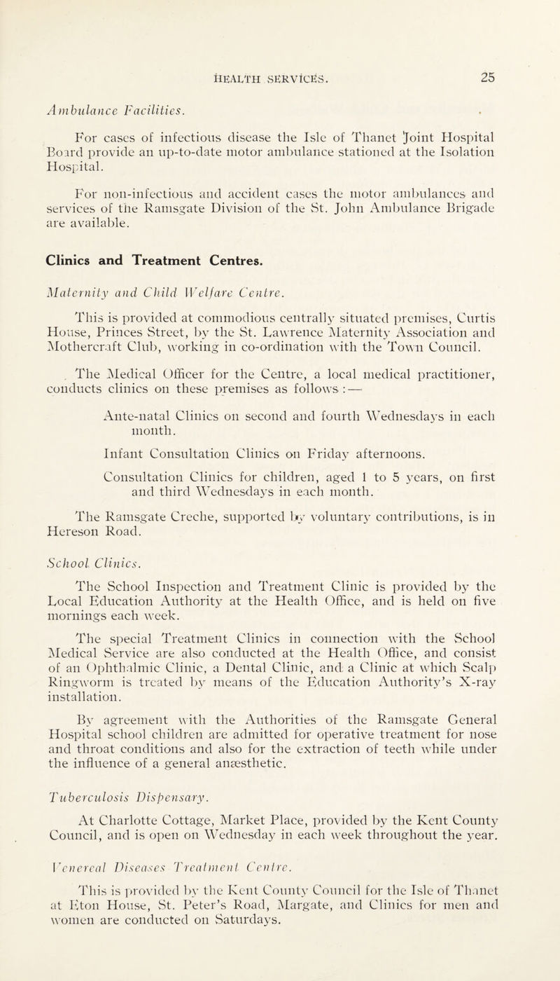 Ambulance Facilities. For cases of infectious disease the Isle of Thanet Joint Hospital Board provide an up-to-date motor ambulance stationed at the Isolation Hospital. For noil-infectious and accident cases the motor ambulances and services of the Ramsgate Division of the St. John Ambulance Brigade are available. Clinics and Treatment Centres. Maternity and Child Welfare Centre. This is provided at commodious centrally situated premises, Curtis House, Princes Street, by the St. Lawrence Maternity Association and Mothercraft Club, working in co-ordination with the Town Council. The Medical Officer for the Centre, a local medical practitioner, conducts clinics on these premises as follows:—< Ante-natal Clinics on second and fourth Wednesdays in each month. Infant Consultation Clinics on Friday afternoons. Consultation Clinics for children, aged 1 to 5 years, on first and third Wednesdays in each month. The Ramsgate Creche, supported by voluntary contributions, is in Hereson Road. School Clinics. The School Inspection and Treatment Clinic is provided by the Local Education Authority at the Health Office, and is held on five mornings each week. The special Treatment Clinics in connection with the School Medical Service are also conducted at the Health Office, and consist of an Ophthalmic Clinic, a Dental Clinic, and: a Clinic at which Scalp Ringworm is treated by means of the Education Authority’s X-ray installation. By agreement with the Authorities of the Ramsgate General Hospital school children are admitted for operative treatment for nose and throat conditions and also for the extraction of teeth while under the influence of a general anaesthetic. Tuberculos i s Dispe n s ary. At Charlotte Cottage, Market Place, provided by the Kent County Council, and is open on Wednesday in each week throughout the year. Venereal Diseases Treatment Centre. This is provided by the Kent County Council for the Isle of Thanet at Eton House, St. Peter’s Road, Margate, and Clinics for men and women are conducted on Saturdays.