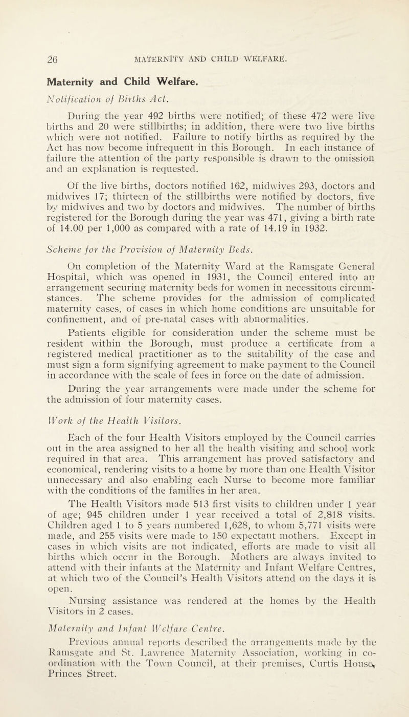 Maternity and Child Welfare. Notification of Births Act. During the year 492 births were notified; of these 472 were live births and 20 were stillbirths; in addition, there were two live births which were not notified. Failure to notify births as required by the Act has now become infrequent in this Borough. In each instance of failure the attention of the party responsible is drawn to the omission and an explanation is requested. Of the live births, doctors notified 162, midwives 293, doctors and midwives 17; thirteen of the stillbirths were notified by doctors, five by mid wives and two by doctors and midwives. The number of births registered for the Borough during the year was 471, giving a birth rate of 14.00 per 1,000 as compared with a rate of 14.19 in 1932. Scheme for the Provision of Maternity Beds. On completion of the Maternity Ward at the Ramsgate General Hospital, which was opened in 1931, the Council entered into an arrangement securing maternity beds for women in necessitous circum¬ stances. The scheme provides for the admission of complicated maternity cases, of cases in which home conditions are unsuitable for confinement, and of pre-natal cases with abnormalities. Patients eligible for consideration under the scheme must be resident within the Borough, must produce a certificate from a registered medical practitioner as to the suitability of the case and must sign a form signifying agreement to make payment to the Council in accordance with the scale of fees in force on the date of admission. During the year arrangements were made under the scheme for the admission of four maternity cases. Work of the Health Visitors. Each of the four Health Visitors employed by the Council carries out in the area assigned to her all the health visiting and school work required in that area. This arrangement has proved satisfactory and economical, rendering visits to a home by more than one Health Visitor unnecessary and also enabling each Nurse to become more familiar with the conditions of the families in her area. The Health Visitors made 513 first visits to children under 1 year of age; 945 children under 1 year received a total of 2,818 visits. Children aged 1 to 5 3rears numbered 1,628, to whom 5,771 visits were made, and 255 visits were made to 150 expectant mothers. Except in cases in which visits are not indicated, efforts are made to visit all births which occur in the Borough. Mothers are always invited to attend with their infants at the Maternity and Infant Welfare Centres, at which two of the Council’s Health Visitors attend on the days it is open. Nursing assistance was rendered at the homes by the Health Visitors in 2 cases. Maternity and Infant Welfare Centre. Previous annual reports described the arrangements made by the Ramsgate and St. Lawrence Maternity Association, working in co¬ ordination with the Town Council, at their premises, Curtis House* Princes Street.