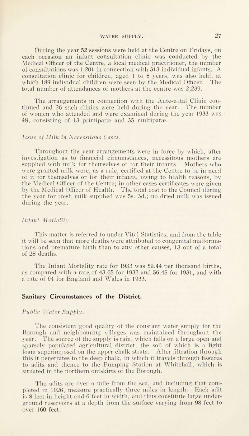 During the year 52 sessions were held at the Centre on Fridays, on each occasion an infant consultation clinic was conducted by the Medical Officer of the Centre, a local medical practitioner, the number of consultations was 1,201 in connection with 313 individual infants. A consultation clinic for children, aged 1 to 5 years, was also held, at which 189 individual children were seen by the Medical Officer. The total number of attendances of mothers at the centre was 2,239. The arrangements in connection with the Ante-natal Clinic con¬ tinued and 26 such clinics were held during the year. The number of women w ho attended and were examined during the year 1933 w7as 48, consisting of 13 primiparae and 35 multiparse. Issue of Milk in Necessitous Cases. Throughout the year arrangements w;ere in force by which, after investigation as to financial circumstances, necessitous mothers are supplied wfith milk for themselves or for their infants. Mothers who were granted milk were, as a rule, certified at the Centre to be in need of it for themselves or for their infants, owing to health reasons, by the Medical Officer of the Centre; in other cases certificates were given by the Medical Officer of Health. The total cost to the Council during the year for fresh milk supplied was 5s. 3d.; no dried milk vTas issued during the year. Infant Mortality. This matter is referred to under Vital Statistics, and from the table it will be seen that more deaths wrere attributed to congenital malforma¬ tions and premature birth than to any other causes, 13 out of a total of 28 deaths. The Infant Mortality rate for 1933 uras 59.44 per thousand births, as compared wfith a rate, of 43.65 for 1932 and 56.45 for 1931, and with a rate of 64 for England and Wales in 1933. Sanitary Circumstances of the District. Public Water Supply. The consistent good quality of the constant w;ater supply for the Borough and neighbouring villages wTas maintained throughout the year. The source of the supply is rain, wffiich falls on a large open and sparsely populated agricultural district, the soil of which is a light loam superimposed on the upper chalk strata. After filtration through this it penetrates to the deep chalk, in which it travels through fissures to adits and thence to the Pumping Station at Whitehall, which is situated in the northern outskirts of the Borough. The adits are over a mile from the sea, and including that com¬ pleted in 1926, measure practically three miles in length. Each adit is 8 feet in height and 6 feet in width, and thus constitute large under¬ ground reservoirs at a depth from the surface varying from 98 feet to over 160 feet.