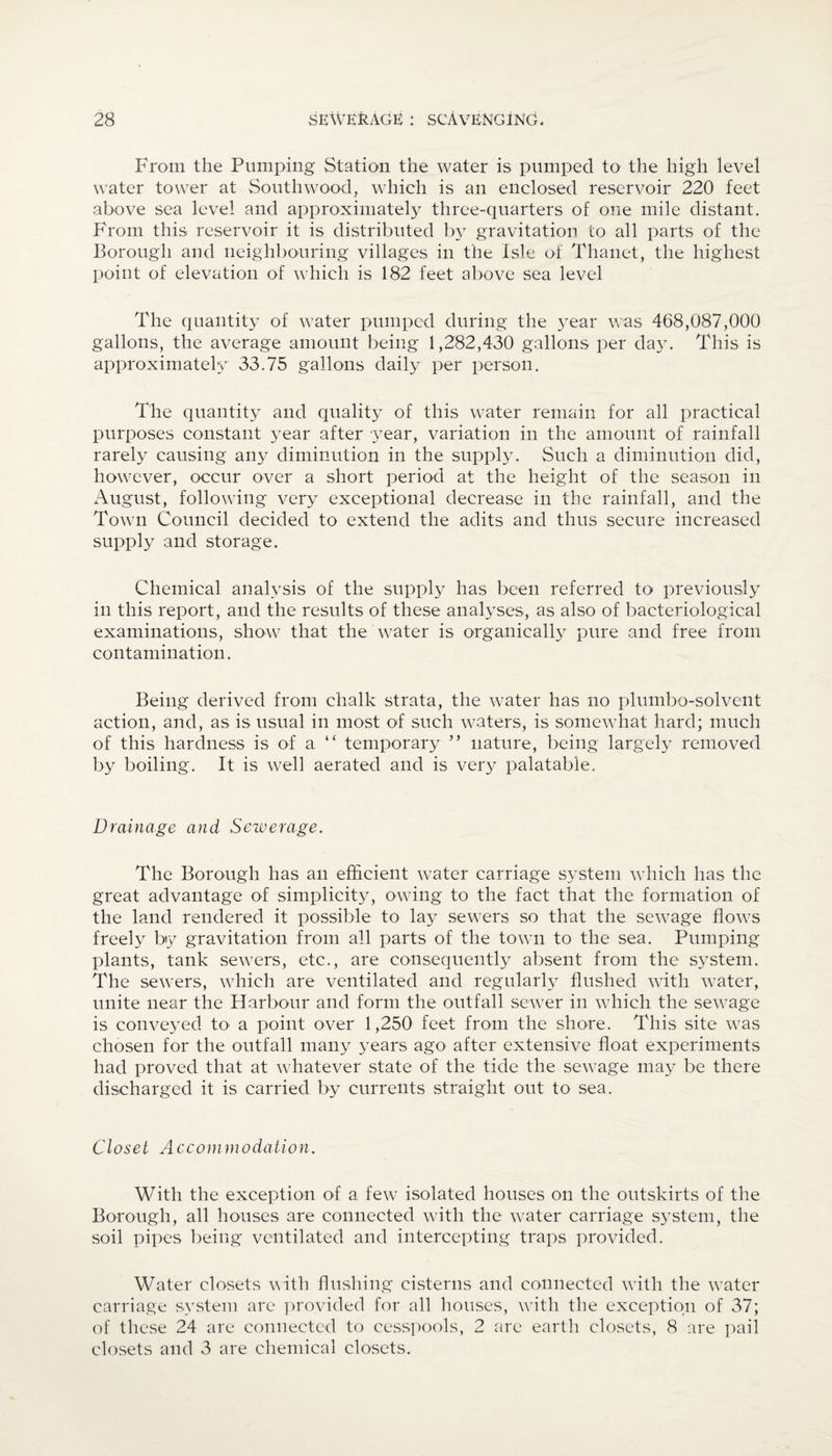 From the Pumping Station the water is pumped to the high level water tower at Southwood, which is an enclosed reservoir 220 feet above sea level and approximately three-quarters of one mile distant. From this reservoir it is distributed by gravitation to all parts of the Borough and neighbouring villages in the Isle of Thanet, the highest point of elevation of which is 182 feet above sea level The quantity of water pumped during the year was 468,087,000 gallons, the average amount being 1,282,430 gallons per day. This is approximately 33.75 gallons daily per person. The quantity and quality of this water remain for all practical purposes constant year after year, variation in the amount of rainfall rarely causing any diminution in the supply. Such a diminution did, however, occur over a short period at the height of the season in August, following very exceptional decrease in the rainfall, and the Town Council decided to extend the adits and thus secure increased supply and storage. Chemical analysis of the supply has been referred to previously in this report, and the results of these analyses, as also of bacteriological examinations, show that the water is organically pure and free from contamination. Being derived from chalk strata, the water has no plumbo-solvent action, and, as is usual in most of such waters, is somewhat hard; much of this hardness is of a “ temporary ” nature, being largely removed by boiling. It is well aerated and is very palatable. Drainage and Sewerage. The Borough has an efficient water carriage system which has the great advantage of simplicity, owing to the fact that the formation of the land rendered it possible to lay sewers so that the sewage flows freely by gravitation from all parts of the town to the sea. Pumping plants, tank sewers, etc., are consequently absent from the system. The sewers, which are ventilated and regularly flushed with water, unite near the Harbour and form the outfall sewer in which the sewage is conveyed to a point over 1,250 feet from the shore. This site was chosen for the outfall many years ago after extensive float experiments had proved that at whatever state of the tide the sewage may be there discharged it is carried by currents straight out to sea. Closet Accommodation. With the exception of a few isolated houses on the outskirts of the Borough, all houses are connected with the water carriage system, the soil pipes being ventilated and intercepting traps provided. Water closets with flushing cisterns and connected with the water carriage system are provided for all houses, with the exception of 37; of these 24 are connected to cesspools, 2 are earth closets, 8 are pail closets and 3 are chemical closets.
