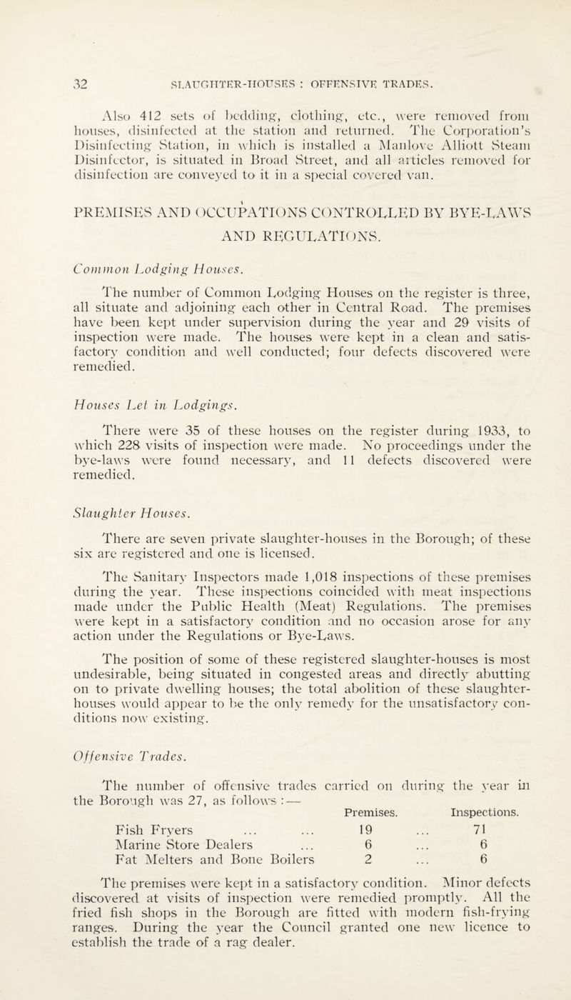 Also 412 sets of bedding', clothing, etc., were removed from houses, disinfected at the station and returned. The Corporation’s Disinfecting Station, in which is installed a Manlove Alliott Steam Disinfector, is situated in Broad Street, and all articles removed for disinfection are conveyed to< it in a special covered van. PREMISES AND OCCUPATIONS CONTROLLED BY BYE-TAWS AND REGULATIONS. Common Lodging Houses. The number of Common Lodging Houses on the register is three, all situate and adjoining each other in Central Road. The premises have been kept under supervision during the year and 29 visits of inspection were made. The houses were kept in a clean and satis¬ factory condition and well conducted; four defects discovered were remedied. Houses Let in Lodgings. There were 35 of these houses on the register during 1933, to which 228 visits of inspection were made. No proceedings under the bye-laws were found necessary, and 11 defects discovered were remedied. Slaughter Houses. There are seven private slaughter-houses in the Borough; of these six are registered and one is licensed. The Sanitary Inspectors made 1,018 inspections of these premises during the year. These inspections coincided with meat inspections made under the Public Health (Meat) Regulations. The premises were kept in a satisfactory condition and no occasion arose for any action under the Regulations or Bye-Laws. The position of some of these registered slaughter-houses is most undesirable, being situated in congested areas and directly abutting on to private dwelling houses; the total abolition of these slaughter¬ houses would appear to be the only remedy for the unsatisfactory con¬ ditions now existing. Offensive Tradcs. The number of offensive trades carried on during the year in the Borough was 27, as follows : — Premises. Inspections. Fish Fryers ... ... 19 Marine Store Dealers ... 6 Fat Melters and Bone Boilers 2 71 6 6 The premises were kept in a satisfactory condition. Minor defects discovered at visits of inspection were remedied promptly. All the fried fish shops in the Borough are fitted with modern fish-frying ranges. During the year the Council granted one new licence to establish the trade of a rag dealer.