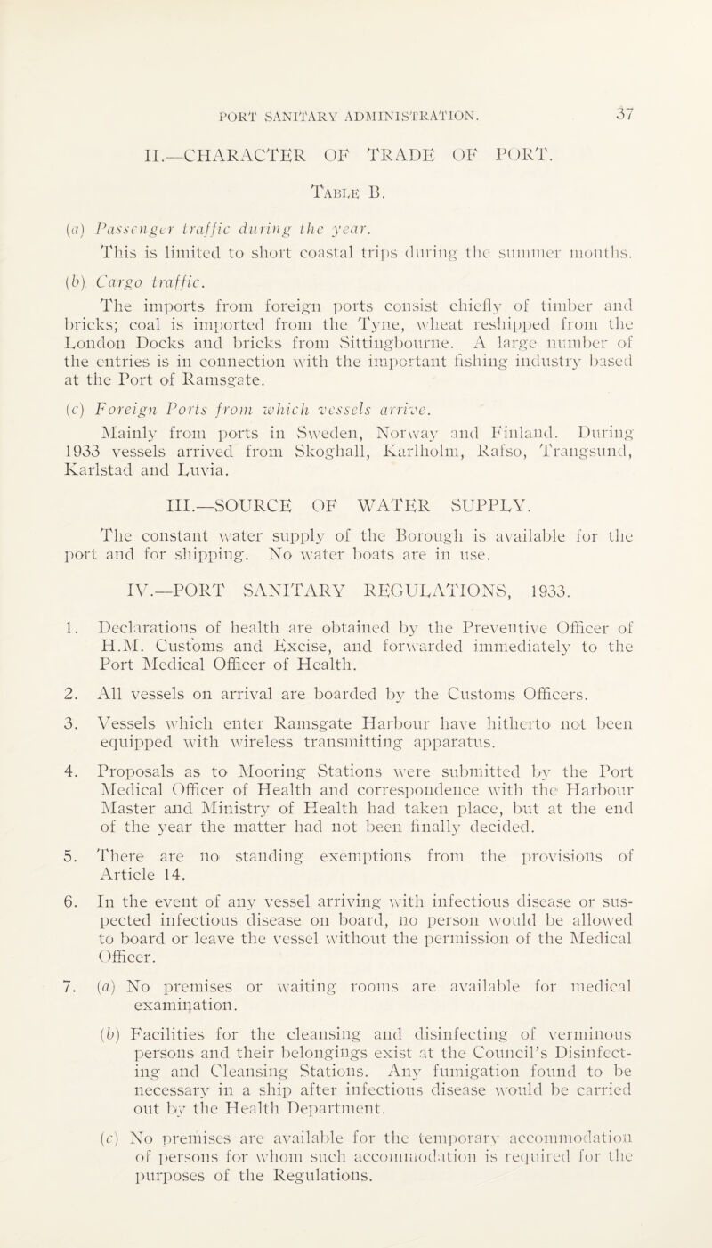 XL—CHARACTER OF TRADE OF PORT. Tabtk B. (a) Passenger traffic during the year. This is limited to short coastal trips during the summer months. (b) . Cargo traffic. The imports from foreign ports consist chiefly of timber and bricks; coal is imported from the Tyne, wheat reshipped from the London Docks and bricks from Sittingbourne. A large number of the entries is in connection with the important fishing industry based at the Port of Ramsgate. (c) Foreign Ports from which vessels arrive. Mainly from ports in Sweden, Norway and Finland. During 1933 vessels arrived from Skogha.il, Karlholm, Rafso, Trangsund, Karlstad and Luvia. III.—SOURCE OF WATER SUPPLY. The constant water supply of the Borough is available for the port and for shipping. No water boats are in use. IV.—PORT SANITARY REGULATIONS, 1933. 1. Declarations of health are obtained by the Preventive Officer of H.M. Customs and*. Excise, and forwarded immediately to the Port Medical Officer of Health. 2. All vessels on arrival are boarded by the Customs Officers. 3. Vessels which enter Ramsgate Harbour have hitherto not been equipped with wireless transmitting apparatus. 4. Proposals as to Mooring Stations were submitted by the Port Medical Officer of Health and correspondence with the Harbour Master and Ministry of Health had taken place, but at the end of the year the matter had not been finally decided. 5. There are no standing exemptions from the provisions of Article 14. 6. In the event of any vessel arriving with infectious disease or sus¬ pected infectious disease on board, no person would be allowed to board or leave the vessel without the permission of the Medical Officer. 7. (a) No premises or waiting rooms are available for medical examination. (6) Facilities for the cleansing and disinfecting of verminous persons and their belongings exist at the Council’s Disinfect¬ ing and Cleansing Stations. Any fumigation found to be necessary in a ship after infectious disease would be carried out by the Health Department. (c) No premises are available for the temporary accommodation of persons for whom such accommodation is required for the purposes of the Regulations.