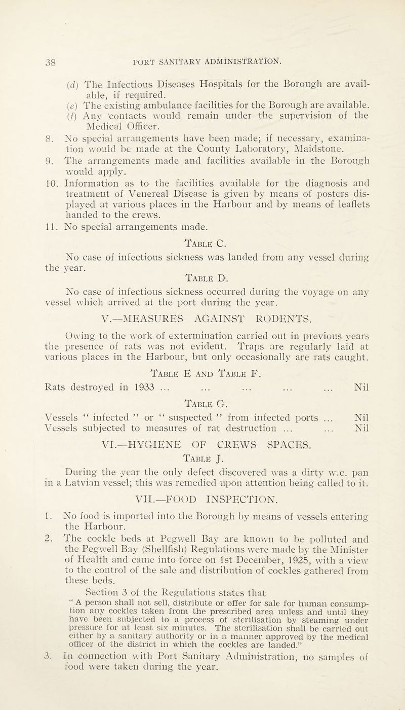 (d) The Infectious Diseases Hospitals for the Borough are avail¬ able, if required. (e) The existing ambulance facilities for the Borough are available. (/) Any 'contacts would remain under the supervision of the Medical Officer. 8. No special arrangements have been made; if necessary, examina¬ tion would be made at the County Laboratory, Maidstone. 9. The arrangements made and facilities available in the Borough would apply. 10. Information as to the facilities available for the diagnosis and treatment of Venereal Disease is given by means of posters dis¬ played at various places in the Harbour and by means of leaflets handed to the crews. 11. No special arrangements made. Table C. No case of infectious sickness was landed from any vessel during the year. Table D. No case of infectious sickness occurred during the voyage on any vessel which arrived at the port during the year. V. —MEASURES AGAINST RODENTS. Owing to the work of extermination carried out in previous years the presence of rats was not evident. Traps are regularly laid at various places in the Harbour, but only occasionally are rats caught. Table E and Table F. Rats destroyed in 1933 ... ... ... ... ... Nil Table G. Vessels “ infected ” or “ suspected ” from infected ports ... Nil Vessels subjected to measures of rat destruction ... ... Nil VI. —HYGIENE OF CREWS SPACES. Table J. During the year the only defect discovered was a dirty w.c. pan in a Latvian vessel; this was remedied upon attention being called to it. VII.—FOOD INSPECTION. 1. No food is imported into the Borough by means of vessels entering the Harbour. 2. The cockle beds at Peg well Bay are known to be polluted and the Pegwell Bay (Shellfish) Regulations were made by the Minister of Health and came into force on 1st December, 1925, with a view to the control of the sale and distribution of cockles gathered from these beds. Section 3 of the Regulations states that “ A person shall not sell, distribute or offer for sale for human consump¬ tion any cockles taken from the prescribed area unless and until they have been subjected to a process of sterilisation by steaming under pressure for at least six minutes. The sterilisation shall be carried out either by a sanitary authority or in a manner approved by the medical officer of the district in which the cockles are landed.” 3. In connection with Port Sanitary Administration, no samples of food were taken during the year.