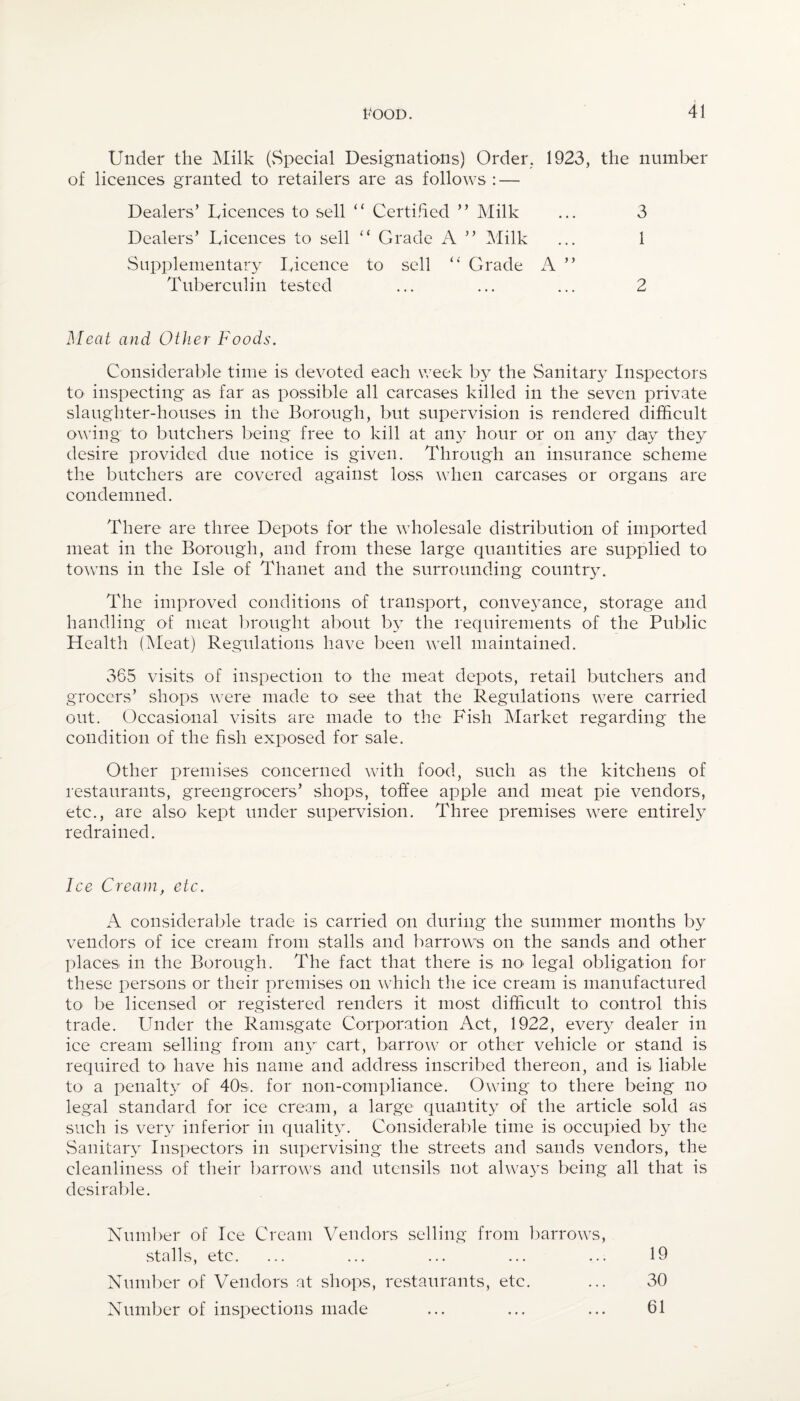 Under the Milk (Special Designations) Order. 1923, the number of licences granted to retailers are as follows : — Dealers’ Licences to sell “ Certified ” Milk ... 3 Dealers’ Licences to sell “ Grade A ” Milk ... 1 Supplementary Licence to sell “ Grade A ” Tuberculin tested ... ... ... 2 Meat and Other Foods. Considerable time is devoted each week by the Sanitary Inspectors to inspecting as far as possible all carcases killed in the seven private slaughter-houses in the Borough, but supervision is rendered difficult owing to butchers being free to kill at any hour or on any daiy they desire provided due notice is given. Through an insurance scheme the butchers are covered against loss when carcases or organs are condemned. There are three Depots for the wholesale distribution of imported meat in the Borough, and from these large quantities are supplied to towns in the Isle of Thanet and the surrounding country. The improved conditions of transport, conveyance, storage and handling of meat brought about by the requirements of the Public Health (Meat) Regulations have been well maintained. 365 visits of inspection to the meat depots, retail butchers and grocers’ shops were made to see that the Regulations were carried out. Occasional visits are made to the Fish Market regarding the condition of the fish exposed for sale. Other premises concerned with food, such as the kitchens of restaurants, greengrocers’ shops, toffee apple and meat pie vendors, etc., are also kept under supervision. Three premises were entirely redrained. Ice Cream, etc. A considerable trade is carried on during the summer months by vendors of ice cream from stalls and barrows on the sands and other places in the Borough. The fact that there is no- legal obligation for these persons or their premises on which the ice cream is manufactured to be licensed or registered renders it most difficult to control this trade. Under the Ramsgate Corporation Act, 1922, every dealer in ice cream selling from any cart, barrow or other vehicle or stand is required to have his name and address inscribed thereon, and is liable to a penalty of 40s. for non-compliance. Owing to there being no legal standard for ice cream, a large quantity of the article sold as such is very inferior in quality. Considerable time is occupied by the Sanitary Inspectors in supervising the streets and sands vendors, the cleanliness of their barrows and utensils not always being all that is desirable. Number of Ice Cream Vendors selling from barrows, stalls, etc. ... ... ... ... ... 19 Number of Vendors at shops, restaurants, etc. ... 30 Number of inspections made ... ... ... 61