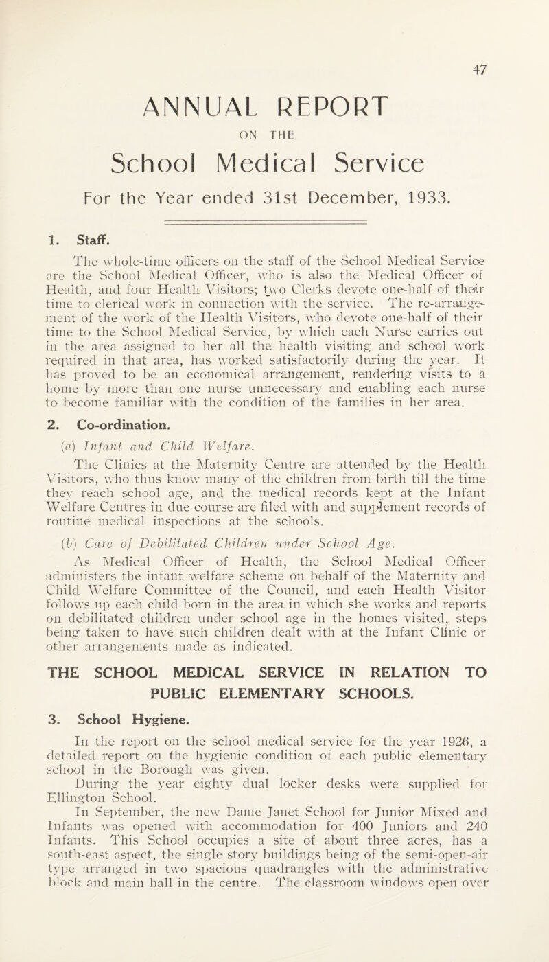 ANNUAL REPORT ON THE School Medical Service For the Year ended 31st December, 1933. 1. Staff. The whole-time officers on the staff of the School Medical Service arc the School Medical Officer, who is also the Medical Officer of Health, and four Health Visitors; two Clerks devote one-half of their time to clerical work in connection with the service. The re-arrange¬ ment of the work of the Health Visitors, who devote one-half of their time to the School Medical Service, by which each Nurse carries out in the area assigned to her all the health visiting and school work required in that area, has worked satisfactorily during the year. It has proved to- be an economical arrangement, rendering visits to a home by more than one nurse unnecessary and enabling each nurse to become familiar with the condition of the families in her area. 2. Co-ordination. (a) Infant and Child Welfare. The Clinics at the Maternity Centre are attended by the Health Visitors, who thus know many of the children from birth till the time they reach school age, and the medical records kept at the Infant Welfare Centres in due course are hied with and supplement records of routine medical inspections at the schools. (h) Care of Debilitated Children under School Age. As Medical Officer of Health, the School Medical Officer administers the infant welfare scheme on behalf of the Maternity and Child Welfare Committee of the Council, and each Health Visitor follows up each child born in the area in which she works and reports on debilitated children under school age in the homes visited, steps being taken to have such children dealt with at the Infant Clinic or other arrangements made as indicated. THE SCHOOL MEDICAL SERVICE IN RELATION TO PUBLIC ELEMENTARY SCHOOLS. 3. School Hygiene. In the report on the school medical service for the year 1936, a detailed report on the hygienic condition of each public elementary school in the Borough was given. During the year eighty dual locker desks were supplied for Ellington School. In September, the new Dame Janet School for Junior Mixed and Infants was opened with accommodation for 400 Juniors and 240 Infants. This School occupies a site of about three acres, has a south-east aspect, the single story buildings being of the semi-open-air t}Tpe arranged in two spacious quadrangles with the administrative block and main hall in the centre. The classroom windows open over