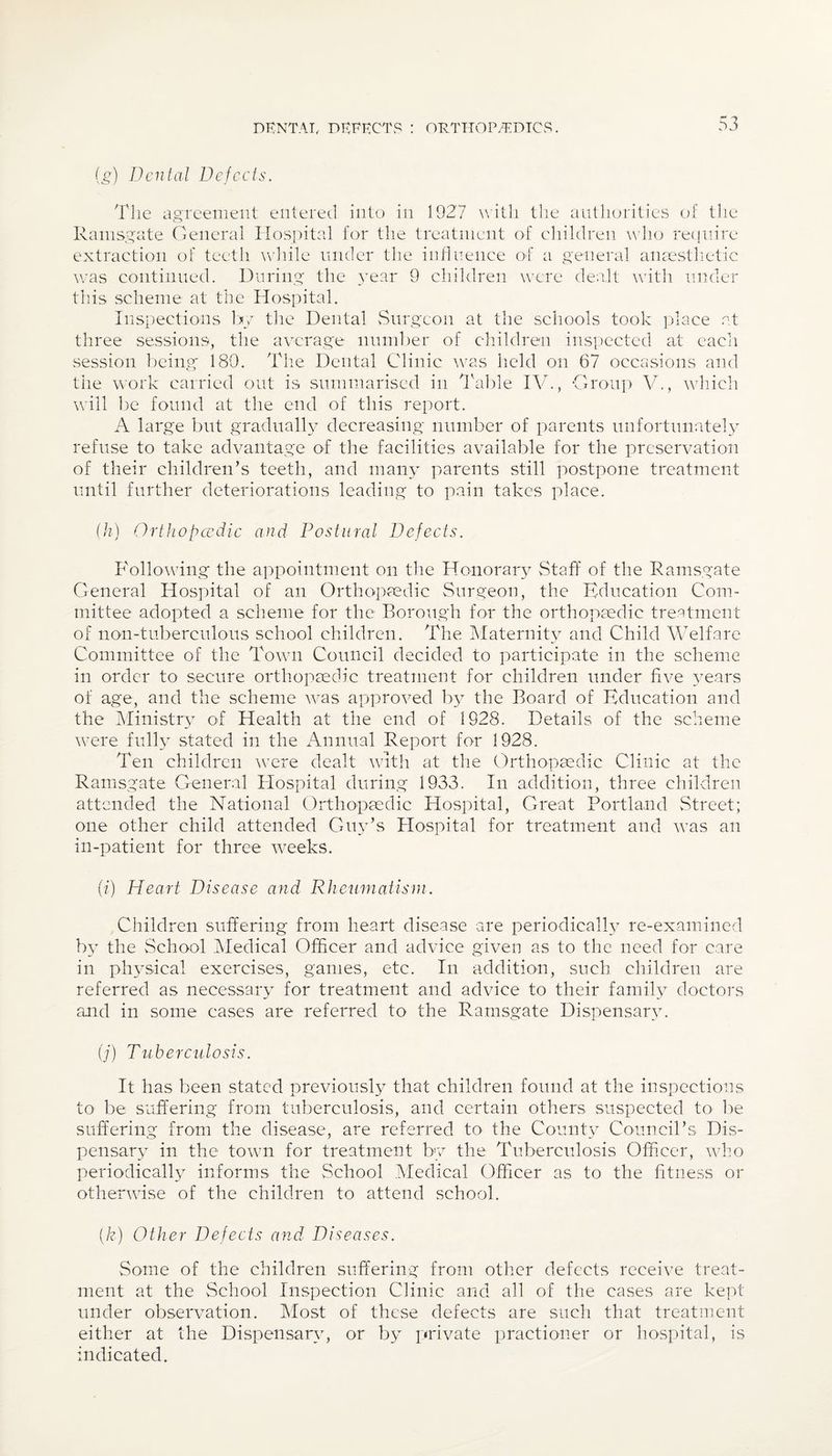 DKNTAT, DEFECTS : ORTHOPAEDICS. (g) Dental Defects. The agreement entered into in 1927 with the authorities of the Ramsgate General Hospital for the treatment of children who require extraction of teeth while under the influence of a general anaesthetic was continued. During the year 9 children were dealt with under this scheme at the Hospital. Inspections by the Dental Surgeon at the schools took place at three sessions, the average number of children inspected at each session being 180. The Dental Clinic was held on 67 occasions and the work carried out is summarised in Table IV., Group At., which will be found at the end of this report. A large but gradually decreasing number of parents unfortunately refuse to take advantage of the facilities available for the preservation of their children’s teeth, and many parents still postpone treatment until further deteriorations leading to pain takes place. (h) Orthopcedic and Postural Defects. Following the appointment on the Honorary Staff of the Ramsgate General Hospital of an Orthopaedic Surgeon, the Education Com¬ mittee adopted a scheme for the Borough for the orthopaedic treatment of non-tuberculous school children. The Maternity and Child Welfare Committee of the Town Council decided to participate in the scheme in order to secure orthopaedic treatment for children under five years of age, and the scheme was approved by the Board of Education and the Ministry of Health at the end of 1928. Details of the scheme were fully stated in the Annual Report for 1928. Ten children were dealt with at the Orthopaedic Clinic at the Ramsgate General Hospital during 1933. In addition, three children attended the National Orthopaedic Hospital, Great Portland Street; one other child attended Guy’s Hospital for treatment and was an in-patient for three weeks. (i) Heart Disease and Rheumatism. Children suffering from heart disease are periodically re-examined hy the School Medical Officer and advice given as to the need for care in physical exercises, games, etc. In addition, such children are referred as necessary for treatment and advice to their family doctors and in some cases are referred to the Ramsgate Dispensary. (j) Tuberculosis. It has been stated previously that children found at the inspections to be suffering from tuberculosis, and certain others suspected to be suffering from the disease, are referred to- the County Council’s Dis¬ pensary in the town for treatment by the Tuberculosis Officer, who periodically informs the School Medical Officer as to the fitness or otherwise of the children to attend school. (k) Other Defects and Diseases. Some of the children suffering from other defects receive treat¬ ment at the School Inspection Clinic and all of the cases are kept- under observation. Most of these defects are such that treatment either at the Dispensary, or by private practioner or hospital, is indicated.