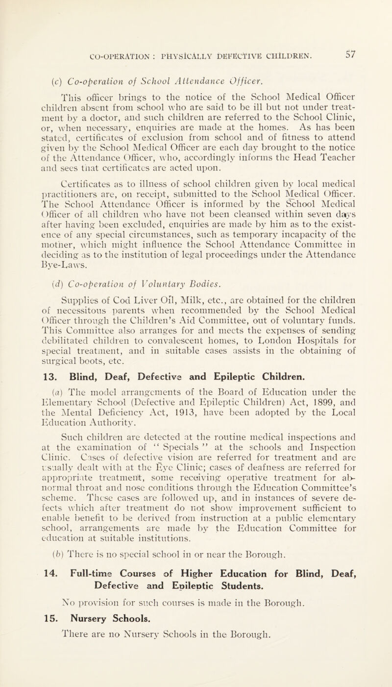 (c) Co-operation of School Attendance Officer. This officer brings to the notice of the School Medical Officer children absent from school who are said to be ill but not under treat¬ ment by a doctor, and such children are referred to the School Clinic, or, when necessary, enquiries are made at the homes. As has been stated, certificates of exclusion from school and of fitness to attend given by the School Medical Officer are each day brought to the notice of the Attendance Officer, who, accordingly informs the Head Teacher and sees that certificates are acted upon. Certificates as to illness of school children given by local medical practitioners are, on receipt, submitted to the School Medical Officer. The School Attendance Officer is informed by the School Medical Officer of all children who have not been cleansed within seven days after having been excluded, enquiries are made by him as to the exist¬ ence of any special circumstances, such as temporary incapacity of the mother, which might influence the School Attendance Committee in deciding as to the institution of legal proceedings under the Attendance Bye-Taws. (d) Co-operation of Voluntary Bodies. Supplies of Cod Liver Oil, Milk, etc., are obtained for the children of necessitous parents when recommended by the School Medical Officer through the Children’s Aid Committee, out of voluntary funds. This Committee also arranges for and meets the expenses of sending debilitated children to convalescent homes, to London Hospitals for special treatment, and in suitable cases assists in the obtaining of surgical boots, etc. 13. Blind, Deaf, Defective and Epileptic Children. {a) The model arrangements of the Board of Education under the Elementary School (Defective and Epileptic Children) Act, 1899, and the Mental Deficienc3r Act, 1913, have been adopted by the Local Education Authority. Such children are detected at the routine medical inspections and at the examination of “ Specials ” at the schools and Inspection Clinic. Cases of defective vision are referred for treatment and are usually dealt with at the E}re Clinic; cases of deafness are referred for appropriate treatment, some receiving operative treatment for ab¬ normal throat and nose conditions through the Education Committee’s scheme. These cases are followed up, and in instances of severe de¬ fects which after treatment do not show improvement sufficient to enable benefit to- be derived from instruction at a public elementary school, arrangements are made by the Education Committee for education at suitable institutions. (b) There is no special school in or near the Borough. 14. Full-time Courses of Higher Education for Blind, Deaf, Defective and Epileptic Students. No provision for such courses is made in the Borough. 15. Nursery Schools. There are no Nursery Schools in the Borough.