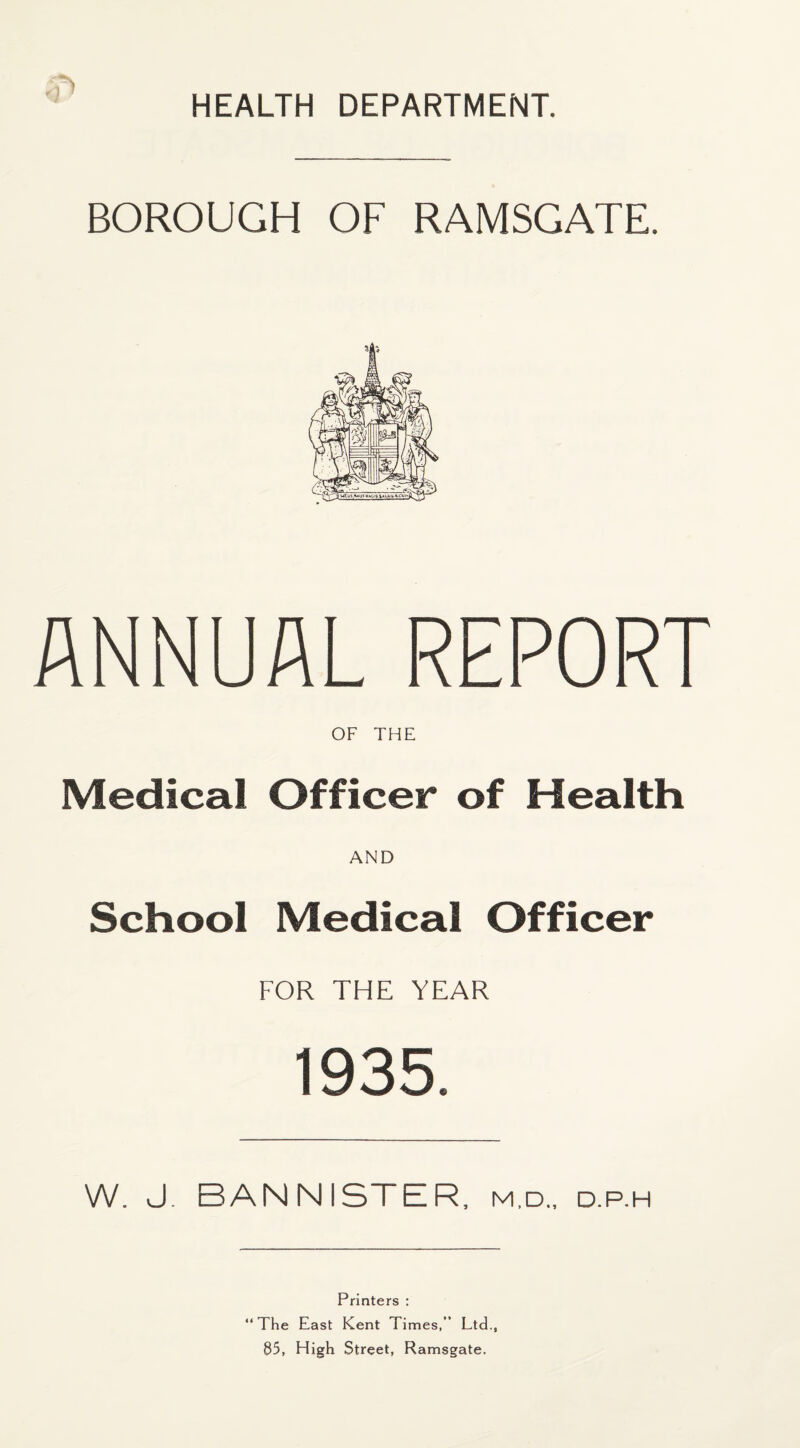 BOROUGH OF RAMSGATE. ANNUAL REPORT OF THE Medical Officer of Health AND School Medical Officer FOR THE YEAR 1935. W. J. BANNISTER, m.d., d.p.h Printers : “The East Kent Times,” Ltd., 85, High Street, Ramsgate.