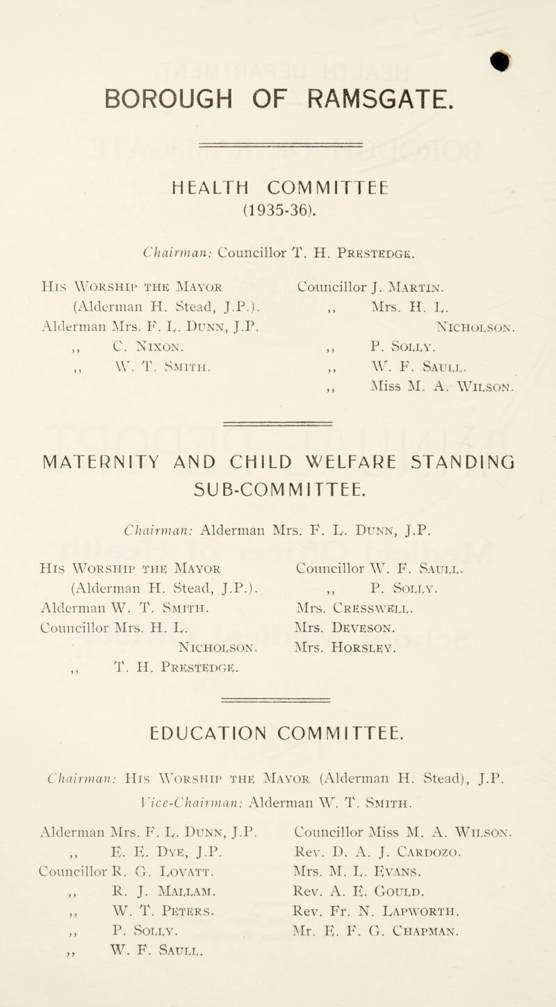 HEALTH COMMITTEE (1935-36). Chairman: Councillor T. H. Prkstkdge;. His Worship thr Mayor {Alderman H. Stead, J.P.). Alderman Airs. F. F. Dunn, J.P. ,, C. Nixon. ,, W. T. Smith. Councillor J. Martin. ,, Mrs. H. F. Nicholson. ,, P. Solly. ,, W. F. Saull- ,, Aliss AI. A. Wilson. MATERNITY AND CHILD WELFARE STANDING SUB-COMMITTEE. Chairman: Alderman Airs. F. F. Dunn, J.P. His Worship the AIayor (Alderman H. Stead, J.P.). Alderman W. T. Smith. Councillor Airs. H. F. Nicholson. ,, T. H. Prrstkdgr. Councillor AV. F. Saull. ,, P. Solly. Airs. CressyvEll. Airs. Deveson. Airs. Horsley. EDUCATION COMMITTEE. Chairman: His Worship the AIayor (Alderman H. Stead), J.P. ]lce-Chairman: Alderman W. T. vSmith. Alderman Airs. F. F. Dunn, J.P. E. E. Dye, J.P. Councillor R. G. Fovatt. ,, R. J. AIallam. ,, W. T. Peters. ,, P. Solly. ,, W. F. vSaull. Councillor .Aliss AI. A. Wilson. Rev. D. A. J. Cardozo. Airs. AI. F. Evans. Rev. A. E. Gould. Rev. Fr. N. Fapworth. Air. E. F. G. Chap]\lan.