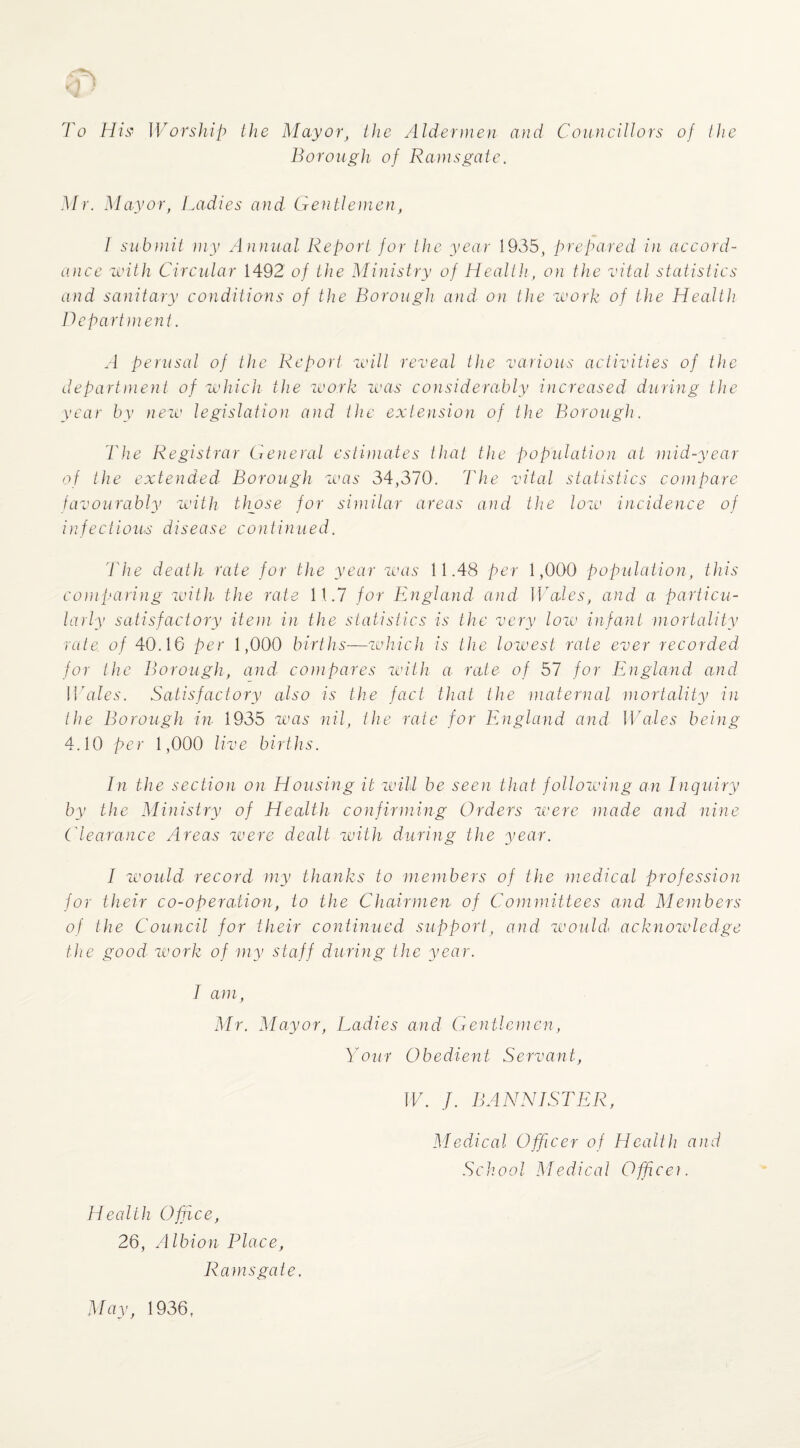 To Hi.s' Worship the Mayor, the Aldermen and Councillors of the Borough of Ramsgate. Mr. Mayor, laidies and Gentlemen, I submit my Annual Report for the year 1935, prepared in accord¬ ance with Circular 1492 of the Ministry of Health, on the vital statistics and sanitary conditions of the Borough and on the work of the Health Department. .1 perusal of the Report will reveal the various activities of the department of which the work was considerably increased during the year by new legislation and the extension of the Borough. The Registrar Geiieral estiiJiates that the population at mid-year of the extended Borough wars 34,370. The vital statistics compare favourably with tliose for siniitar areas and the low incidence of infectious disease continued. 'The death rate for the year was 11.48 per 1,000 population, this co)}iparing with the rate 11.7 for England and WAles, and a. particu¬ larly satisfactory item in the statistics is the very low infant mortality rate of 40.10 per 1,000 births—which is the lowest rate ever recorded for the Borough, and- coin pares with a- rate of 57 for England and Whiles. Satisfactory also is the fact that the maternal mortality in the Borough in 1935 'was nil, the rate for England and WAles being 4.10 per 1,000 live births. In the section on Housing it will be seen that follow'ing an Inquiry by the Ministry of Health confirming Orders were made and nine Clearance Areas ivere dealt with during the year. I would- record my thanks to members of the medical profession for their co-operation, to the Chairmen of Committees and Members of the Council for their continued support, and W'ouhi acknowledge the good work of my staff during the year. I am, Mr. Mayor, Ladies and Gentlemen, y0ur Obedient Servant, W. J. BANNISTER, Medical Officer of Health and School Medical Officer. Health Office, 26, Albion Place, Ramsgate. May, 1936,