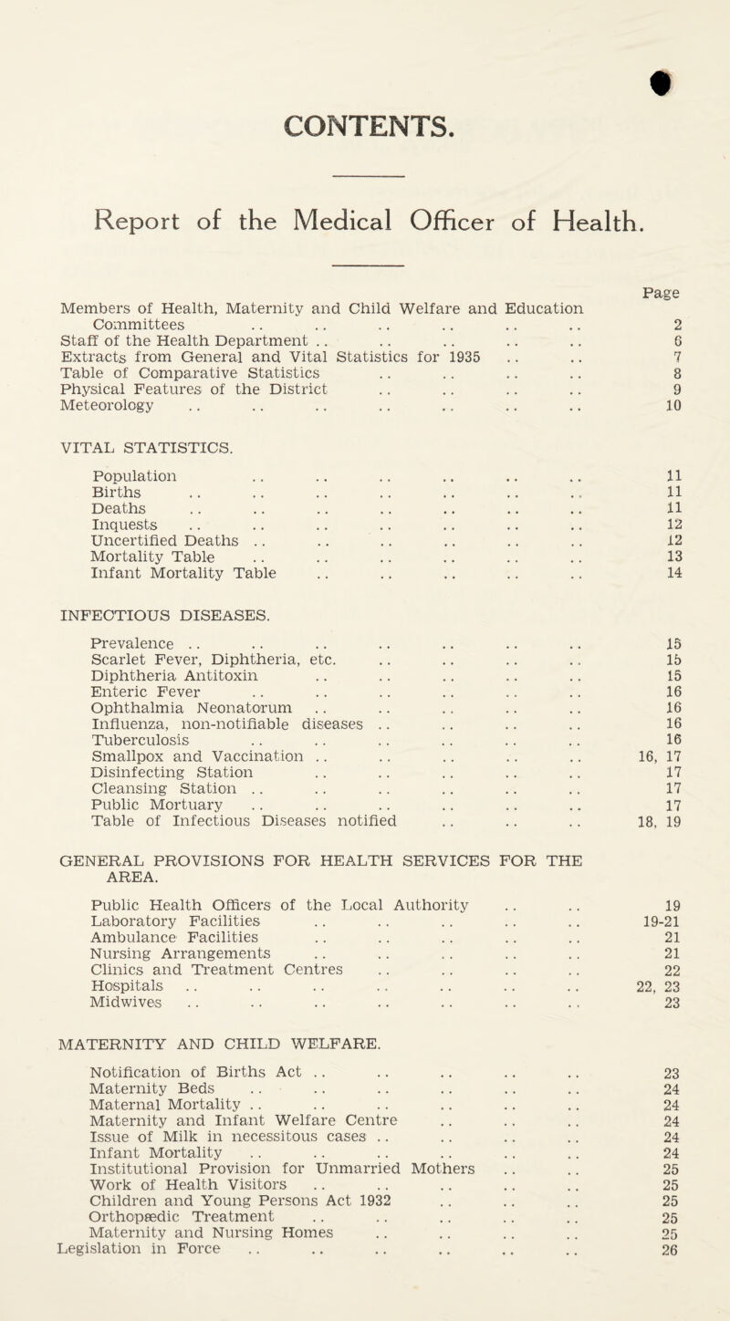 t CONTENTS. Report of the Medical Officer of Health. Page Members of Health, Maternity and Child Welfare and Education Committees .. ., .. .. .. .. 2 Staff of the Health Department .. .. .. .. .. 6 Extracts from General and Vital Statistics for 1935 .. .. 7 Table of Comparative Statistics .. ,. .. .. 8 Physical Features of the District .. .. .. .. 9 Meteorology .. .. .. .. .. .. .. 10 VITAL STATISTICS. Population .. .. .. .. .. .. 11 Births .. .. .. .. .. .. .. 11 Deaths .. .. .. .. .. .. .. 11 Inquests .. .. .. .. .. .. .. 12 Uncertified Deaths .. .. .. .. .. .. 12 Mortality Table .. .. .. .. .. .. 13 Infant Mortality Table .. .. .. .. .. 14 INFECTIOUS DISEASES. Prevalence .. .. .. .. .. .. .. 15 Scarlet Fever, Diphtheria, etc. .. .. .. .. 15 Diphtheria Antitoxin .. .. .. .. .. 15 Enteric Fever .. .. .. .. .. .. 16 Ophthalmia Neonatorum .. ., .. .. .. 16 Influenza, non-notifiable diseases .. .. .. .. 16 Tuberculosis .. .. .. .. .. .. 16 Smallpox and Vaccination .. .. .. .. ., 16, 17 Disinfecting Station .. .. .. .. ,. 17 Cleansing Station .. .. .. .. .. .. 17 Public Mortuary .. .. .. .. .. .. 17 Table of Infectious Diseases notified .. .. .. 18, 19 GENERAL PROVISIONS FOR HEALTH SERVICES FOR THE AREA. Public Health Officers of the Local Authority .. .. 19 Laboratory Facilities .. .. .. .. .. 19-21 Ambulance Facilities .. .. .. .. .. 21 Nursing Arrangements .. .. .. .. .. 21 Clinics and Treatment Centres .. .. .. .. 22 Hospitals .. .. . . .. .. .. .. 22, 23 Midwives .. .. .. .. .. .. . . 23 MATERNITY AND CHILD WELFARE. Notification of Births Act .. .. .. .. ., 23 Maternity Beds .. .. .. .. .. .. 24 Maternal Mortality .. .. .. .. .. .. 24 Maternity and Infant Welfare Centre .. .. .. 24 Issue of Milk in necessitous cases .. .. .. .. 24 Infant Mortality .. .. .. .. .. ., 24 Institutional Provision for Unmarried Mothers .. .. 25 Work of Health Visitors .. .. .. .. .. 25 Children and Young Persons Act 1932 .. .. .. 25 Orthopeedic Treatment .. .. .. .. .. 25 Maternity and Nursing Homes .. .. .. .. 25 Legislation in Force .. .. .. .. .. .. 26