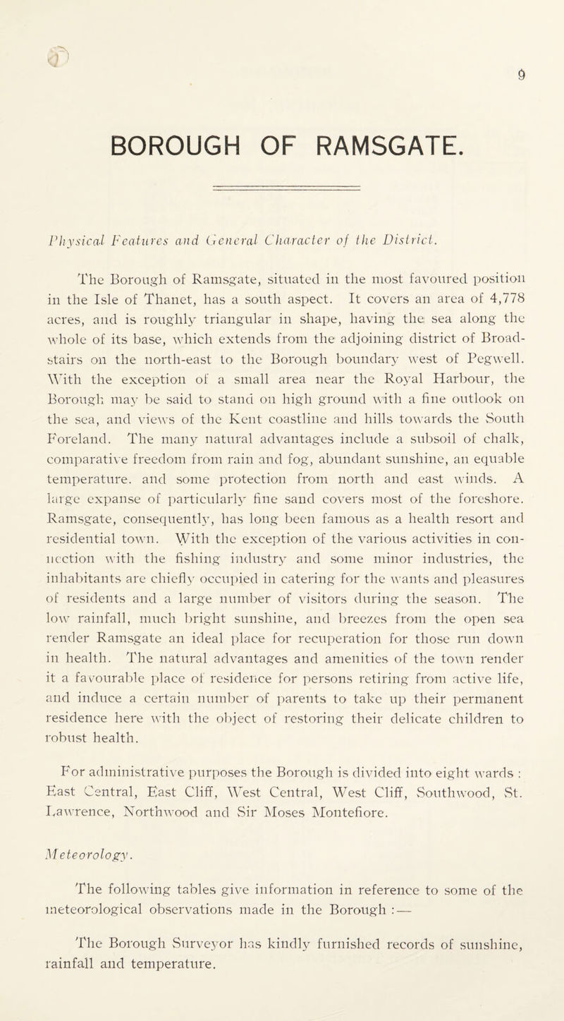 riiysical Features and General Cluiracter of the Distriet. The Boroagh of Ramsgate, situated in the most favoured position in the Isle of Thanet, has a south aspect. It covers an area of 4,778 acres, and is roughly triangular in shape, having the; sea along the whole of its base, which extends from the adjoining district of Broad- stairs on the north-east to the Borough boundary west of Peg well. \^hth the exception of a small area near the Royal Harbour, the Borough. ma3 be said to stand on high ground with a fine outlook on the sea, and views of the Kent coastline and hills towards the South Foreland. The maii}^ natural advantages include a subsoil of chalk, comparative freedom from rain and fog, abundant sunshine, an equable temperature, and some j^rotection from north and east winds. A large expanse of particular!}^ fine sand covers most of the foreshore. Ramsgate, consequenthy has long been famous as a health resort and residential town. With the exception of the various activities in con¬ nection with the fishing industr} and some minor industries, the inhabitants are chiefly occupied in catering for the wants and pleasures of residents and a large number of visitors during the season. The low rainfall, much bright sunshine, and l)reezes from the open sea render Ramsgate an ideal place for recuperation for those run down in health. The natural advantages and amenities of the town render it a favourable place of residence for persons retiring from active life, and induce a certain numl^er of parents to take up their permanent residence here with the object of restoring their delicate children to robust health. For administrative purposes the Borough is divided intO' eight wards : East Central, East Cliff, West Central, West Cliff, vSouthwood, vSt. Lawrence, Northwood and Sir IMoses Montefiore. Meteorology. The following tables give information in reference to some of the meteorological observations made in the Borough : — The Borough Surve^^or has kindly furnished records of sunshine, rainfall and temperature.