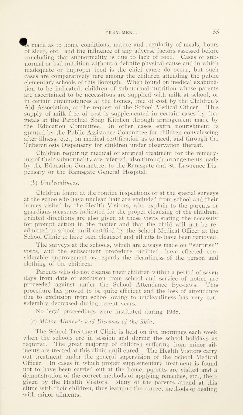 ifs made as to home conditions, nature and regularity of meals, hours of sleep, etc., and the influence of any adverse factors assessed before concluding that subnormality is due to lack of food. Cases of sub¬ normal or bad nutrition wifhout a definite physical cause and in which inadequate or improper food is the chief cause do occur, but such cases are comparatively rare among the children attending the public elementary schools of this Borough. When found on medical examina¬ tion to be indicated, children of sub-normal nutrition whose parents are ascertained to be necessitous are supplied wdth milk at school, or in certain circumstances at the homes, free of cost by the Children’s Aid Association, at the request of the School Medical Officer. This supply of milk free of cost is supplemented in certain cases by free meals at the Parochial Soup Kitchen through arrangement made by the Education Committee. In other cases extra nourishment is granted by the Public Assistance Committee for children convalescing after illness, etc., on medical certification as to need, and through the Tuberculosis Dispensary for children under observation thereat. Children requiring medical or surgical treatment for the remedy¬ ing of their subnormality are referred, also through arrangements made l)y the Education Committee, tO' the Ramsgate and St. Lawrence Dis* pensary or the Ramsgate General Hospital. {b) Uncleanliness. Children found at the routine inspections or at the special surveys at the schools to have unclean hair are excluded from school and their homes visited by the Health Visitors, who explain tO' the parents or guardians measures indicated for the proper cleansing of the children. Printed directions are also given at these visits stating the necessity for prompt action in the matter and that the child will not be re¬ admitted to school until certified by the School Medical Officer at the vSehool Clinic to have been cleansed and all nits to^ have been removed. The surveys at the schools, which are always made on “surprise” visits, and the subsequent procedure outlined, have effected con¬ siderable improvement as regards the cleanliness of the person and clothing of the children. Parents who- do- not cleanse tiieir children u ithin a period of seven days from date of exclusion fro-m school and service of notice are proceeded against under the School Attendance Bye-laws. This procedure has proved to be quite efficient and the loss of attendance due to exclusion from school owing to uncleanliness has very con¬ siderably decreased during recent ^nars. No legal proceedings were instituted during 1935. (c) Minor Ailinenls and Diseases of the Skin. The School Treatment Clinic is held on five mornings each week u’hen the schools are in session and during the school holidays as required. The great majority of children suffering froin minor ail¬ ments are treated at this clinic until cured. The Health Visitors carry out treatment under the general supervision of the School Medical Officer. In cases in wffiich proper supplementar}^ treatment is found not to have been carried out at the home, parents are visited and a demonstration of the correct methods of applying remedies, etc., there given by the Health Visitors. Many of the parents attend at this clinic wfith their children, thus learning the correct methods of dealing with minor ailments.