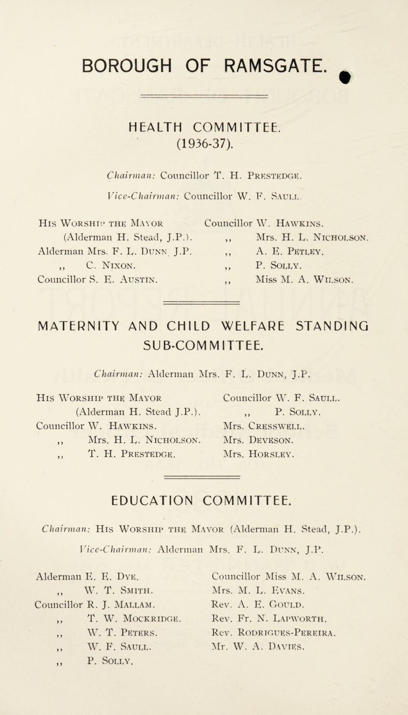 HEALTH COMMITTEE. (1936-37). Chairman: Councillor T. H. Prestedge. Vice-Chairman: Councillor W. F. Saute. His Worship the Mayor (Alderman H. Stead, J.P.). Alderman Mrs. F. R. Dunn J.P. ,, C. Nixon. Councillor S. E. Austin. Councillor W. Hawkins. ,, Mrs. H. E. Nicholson. ,, A. E. Pktley. ,, P. Solly. ,, Miss M. A. Wilson. MATERNITY AND CHILD WELFARE STANDING SUB-COMMITTEE. Chairman: Alderman Mrs. F. R. Dunn, T.P. His Worship the Mayor (Alderman H. Stead J.P.). Councillor W. Hawkins. ,, Mrs. H. E. Nicholson. ,, T. H. Prestedge. Councillor W. F. Saull. ,, P. Solly. Mrs. Cresswell. Mrs. Deveson. Mrs. Horsley. EDUCATION COMMITTEE. Chairman: His Worship the Mayor Vice-Chairman: Alderman Alderman E. E. Dye. ,, W. T. Smith. Councillor R. J. Mallam. ,, T. W. Mockridge. ,, W. T. Peters. ,, W. F. Saull. ,, P. Solly. (Alderman H. Stead, J.P.). Mrs. F. E. Dunn, J.P. Councillor Miss M. A. Wilson. Mrs. M. E. Evans. Rev. A. E. Goltld. Rev. Fr. N. Eapworth. Rev. Rodrigues-Pereira. Mr. W. A. Davies.