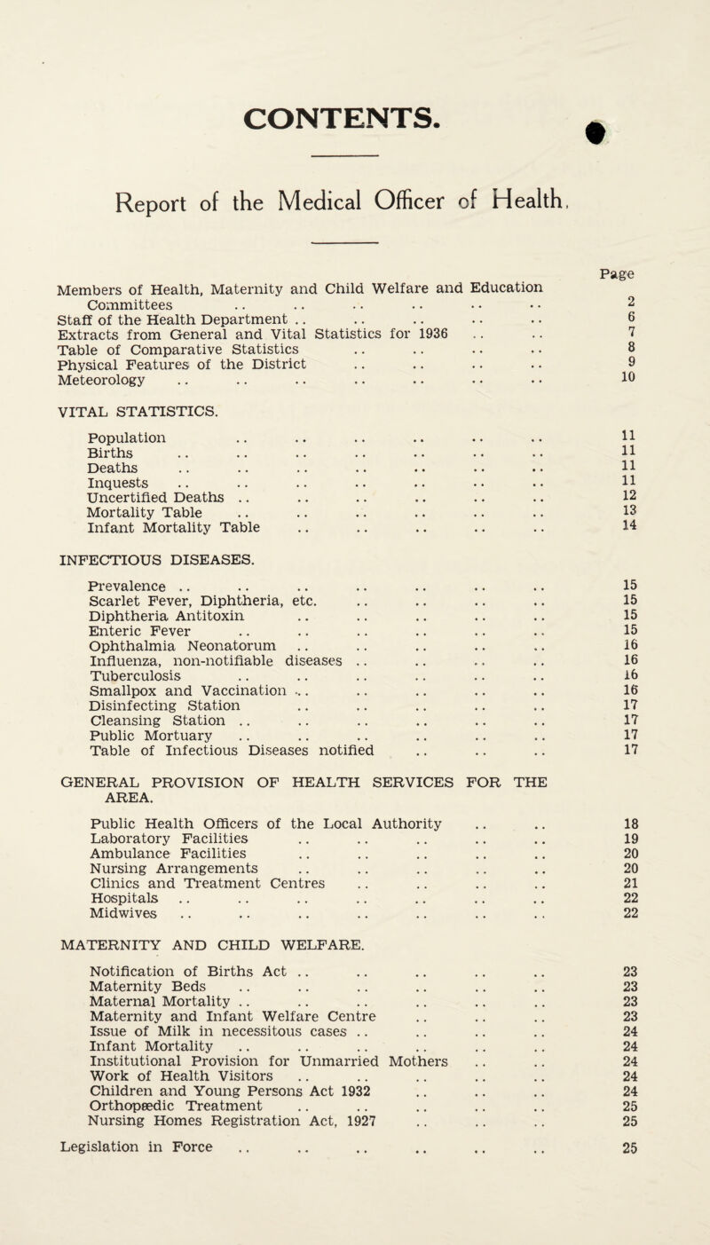 CONTENTS. Report of the Medical Officer of Health, Page Members of Health, Maternity and Child Welfare and Education Committees .. .. • • .. • • • • 2 Staff of the Health Department .. .. .. .. .. 6 Extracts from General and Vital Statistics for 1936 .. .. 7 Table of Comparative Statistics .. .. .. .. 8 Physical Features of the District .. .. .. .. 9 Meteorology .. .. .. .. . • • • •. 1° VITAL STATISTICS. Population .. .. .. .. .. .. 11 Births .. .. .. .. •• •• .. 11 Deaths .. .. .. .. .. .. .• H Inquests .. .. .. .. .. • • • • 11 Uncertified Deaths .. .. .. .. .. .. 12 Mortality Table .. .. ... .. .. 18 Infant Mortality Table .. .. .. .. .. 14 INFECTIOUS DISEASES. Prevalence .. .. .. .. .. .. .. 15 Scarlet Fever, Diphtheria, etc. .. .. .. ,. 15 Diphtheria Antitoxin .. .. .. .. .. 15 Enteric Fever .. .. .. .. .. .. 15 Ophthalmia Neonatorum .. .. .. .. .. 16 Influenza, non-notiflable diseases .. .. .. .. 16 Tuberculosis .. .. .. .. .. .. 16 Smallpox and Vaccination ... .. .. .. .. 16 Disinfecting Station .. .. .. .. .. 17 Cleansing Station .. .. .. .. .. .. 17 Public Mortuary .. .. .. .. .. .. 17 Table of Infectious Diseases notified .. .. .. 17 GENERAL PROVISION OF HEALTH SERVICES FOR THE AREA. Public Health Officers of the Local Authority .. .. 18 Laboratory Facilities .. .. .. .. .. 19 Ambulance Facilities .. .. .. .. .. 20 Nursing Arrangements .. .. .. .. .. 20 Clinics and Treatment Centres .. .. .. .. 21 Hospitals .. .. .. .. .. .. .. 22 Midwives .. .. .. .. .. .. .. 22 MATERNITY AND CHILD WELFARE. Notification of Births Act .. .. .. .. .. 23 Maternity Beds .. .. .. .. .. .. 23 Maternal Mortality .. .. .. .. .. .. 23 Maternity and Infant Welfare Centre .. .. .. 23 Issue of Milk in necessitous cases .. .. .. .. 24 Infant Mortality .. .. .. .. .. .. 24 Institutional Provision for Unmarried Mothers .. .. 24 Work of Health Visitors .. .. .. .. .. 24 Children and Young Persons Act 1932 .. .. .. 24 Orthopaedic Treatment .. .. .. .. .. 25 Nursing Homes Registration Act, 1927 .. .. .. 25 Legislation in Force 25