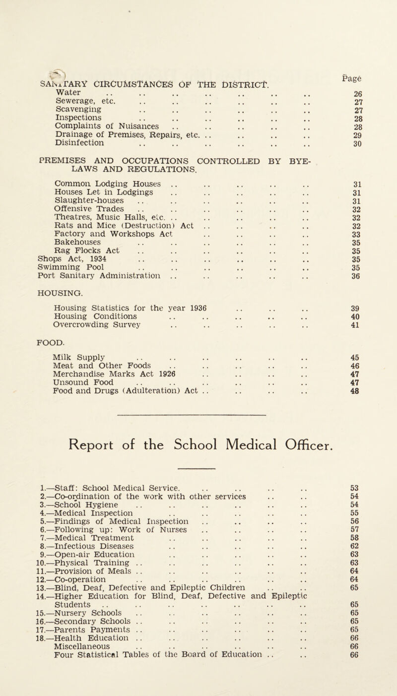 SAhiTARY CIRCUMSTANCES OF THE Water DISTRICT. • • • • 9 9 i age 26 Sewerage, etc. • • • • 9 9 27 Scavenging • • • • 9 9 27 Inspections • • • • 9 9 28 Complaints of Nuisances • • • ♦ 9 9 28 Drainage of Premises, Repairs, etc. .. • • • • 9 9 29 Disinfection • • • • 9 9 30 PREMISES AND OCCUPATIONS CONTROLLED BY BYE- LAWS AND REGULATIONS. Common Lodging Houses • • • • 31 Houses Let in Lodgings • • • • 31 Slaughter-houses • • • • # # 31 Offensive Trades • • • • .. 32 Theatres, Music Halls, etc. • • • • 32 Rats and Mice (Destruction) Act .. • • • • 32 Factory and Workshops Act • • . • t , 33 Bakehouses • • • • .. 35 Rag Flocks Act • » • • 9 9 35 Shops Act, 1934 • • • • 9 9 35 Swimming Pool 9 9 9 9 9 9 35 Port Sanitary Administration .. . . 9 9 36 HOUSING. Housing Statistics for the year 1936 * • • • 9 9 39 Housing Conditions 9 9 9 9 9 9 40 Overcrowding Survey . . 9 9 41 FOOD. Milk Supply 9 9 9 • 9 9 45 Meat and Other Foods 9 9 9 9 # , 46 Merchandise Marks Act 1926 9 9 9 9 9 9 47 Unsound Food 9 9 9 9 9 9 47 Food and Drugs (Adulteration) Act .. 9 9 9 9 9 9 48 Report of the School Medical Officer. 1. —Staff: School Medical Service. .. .. .. .. 53 2. —Co-ordination of the work with other services .. .. 54 3. —School Hygiene .. .. .. .. .. .. 54 4. —Medical Inspection .. .. .. .. .. 55 5. —Findings of Medical Inspection .. .. .. .. 56 6. —Following up: Work of Nurses .. .. .. .. 57 7. —Medical Treatment .. .. .. .. .. 58 8. —Infectious Diseases .. .. .. .. .. 62 9. —Open-air Education .. .. .. .. .. 63 10. —Physical Training .. .. .. .. .. .. 63 11. —Provision of Meals .. .. .. .. .. .. 64 12. —Co-operation .. .. .. .. .. .. 64 13. —Blind, Deaf, Defective and Epileptic Children .. .. 65 14. —Higher Education for Blind. Deaf, Defective and Epileptic Students .. .. .. .. .. .. .. 65 15. —Nursery Schools .. .. .. .. .. .. 65 16. —Secondary Schools .. .. .. .. .. .. 65 17. —Parents Payments .. .. .. .. .. .. 65 18. —Health Education .. .. .. .. .. .. 66 Miscellaneous .. .. .. .. .. .. 66 Four Statistical Tables of the Board of Education .. .. 66