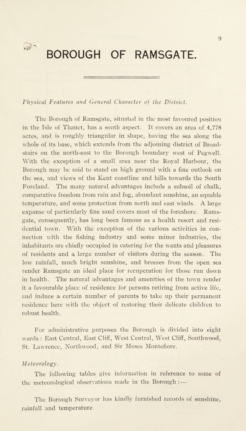 BOROUGH OF RAMSGATE. Physical Features and General Character of the District. The Borough of Ramsgate, situated in the most favoured position in the Isle of Thanct, has a south aspect. It covers an area of 4,778 acres, and is roughly triangular in! shape, having the sea along the whole of its base, which extends from the adjoining district of Broad- stairs on the north-east to the Borough boundary west of Pegwell. With the exception of a small area near the Royal Harbour, the Borough ma}T be said to stand on high ground with a fine outlook on the sea, and views of the Kent coastline and hills towards the South Foreland. The many natural advantages include a subsoil of chalk, comparative freedom from rain and fog, abundant sunshine, an equable temperature, and some protection from north and east winds. A large expanse of particularly fine sand covers most of the foreshore. Rams¬ gate, consequently, has long been famous as a health resort and resi¬ dential town. With the exception of the various activities in con¬ nection with the fishing industry and some minor industries, the inhabitants are chiefly occupied in catering for the wants and pleasures of residents and a large number of visitors during the season. The low rainfall, much bright sunshine, and breezes from the open sea render Ramsgate an ideal place for recuperation for those run down in health. The natural advantages and amenities of the town render it a favourable place of residence for persons retiring from active life, and induce a certain number of parents to take up their permanent residence here with the object of restoring their delicate children to robust health. For administrative purposes the Borough is divided into eight wards : East Central, East Cliff, West Central, West Cliff, Southwood, St. Lawrence, North wood, and Sir Moses Montefiore. Meteorology. The following tables give information in reference to some of the meteorological observations made in the Borough : — The Borough Surveyor has kindly furnished records of sunshine, rainfall and temperature.