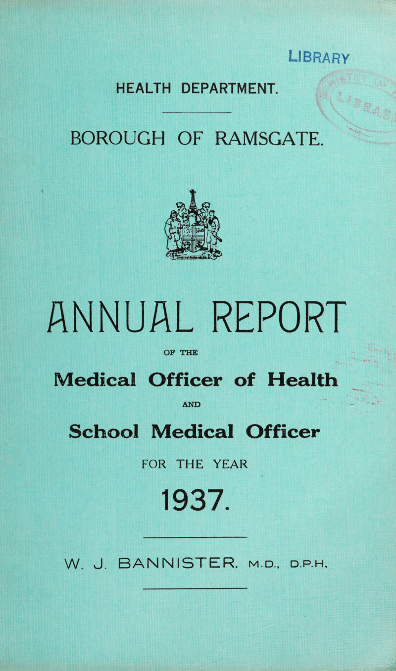 library HEALTH DEPARTMENT. BOROUGH OF RAMSGATE. ANNUAL REPORT OP THE Medical Officer of Health AND School Medical Officer FOR THE YEAR 1937. W. J. BANNISTER, m.d.. d.p.h.