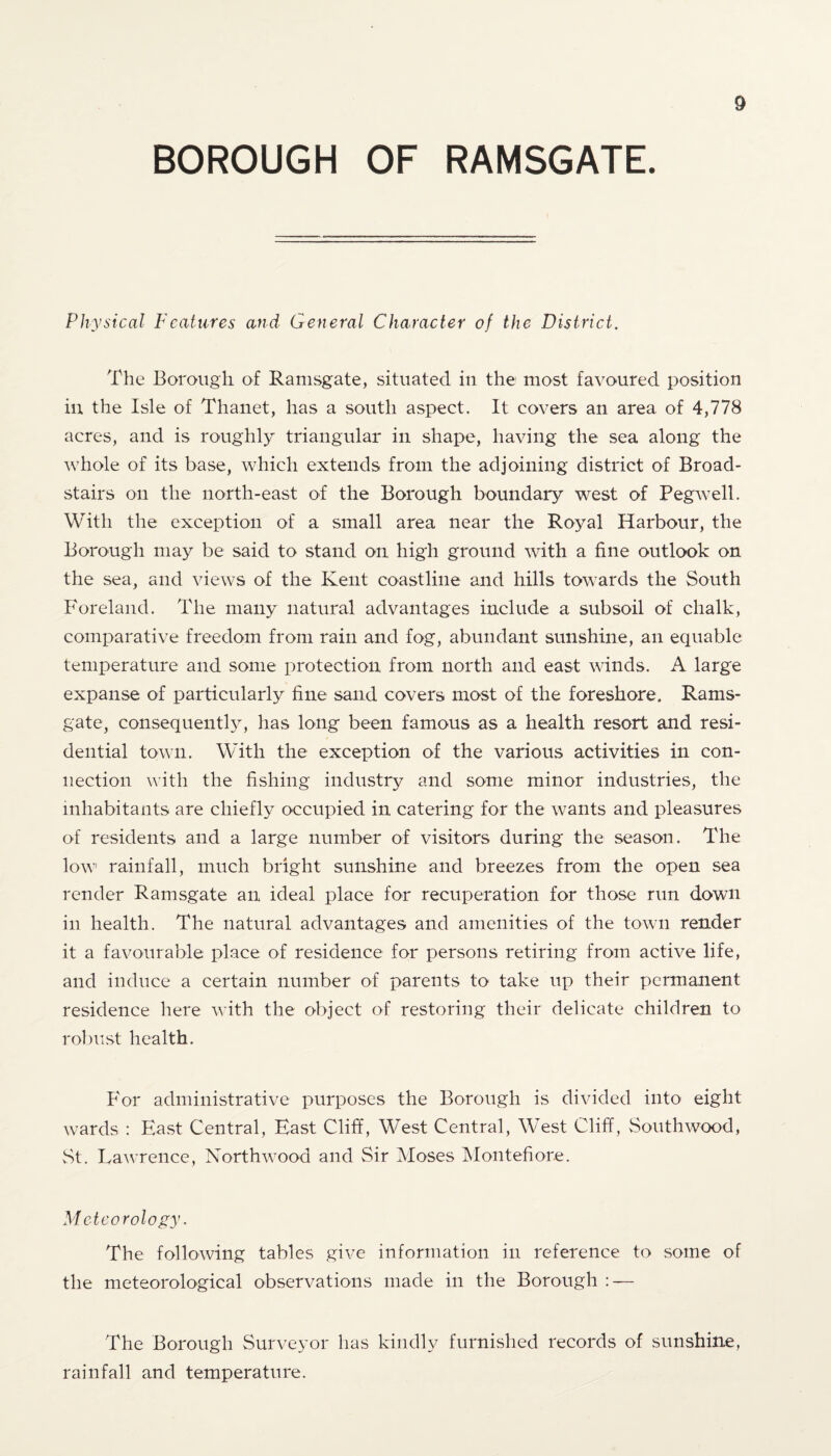 BOROUGH OF RAMSGATE. Physical Features and General Character of the District. The Borough of Ramsgate, situated in the most favoured position in the Isle of Thanet, has a south aspect. It covers an area of 4,778 acres, and is roughly triangular in shape, having the sea along the whole of its base, which extends from the adjoining district of Broad- stairs on the north-east of the Borough boundary west of Pegwell. With the exception of a small area near the Royal Harbour, the Borough may be said to stand on high ground with a fine outlook on the sea, and views of the Kent coastline and hills towards the South Foreland. The many natural advantages include a subsoil of chalk, comparative freedom from rain and fog, abundant sunshine, an equable temperature and some protection from north and east winds. A large expanse of particularly fine sand covers most of the foreshore. Rams¬ gate, consequently, has long been famous as a health resort and resi¬ dential town. With the exception of the various activities in con¬ nection with the fishing industry and some minor industries, the inhabitants are chiefly occupied in catering for the wants and pleasures of residents and a large number of visitors during the season. The low rainfall, much bright sunshine and breezes from the open sea render Ramsgate an ideal place for recuperation for those run down in health. The natural advantages and amenities of the town render it a favourable place of residence for persons retiring from active life, and induce a certain number of parents to take up their permanent residence here with the object of restoring their delicate children to robust health. For administrative purposes the Borough is divided into eight wards : Hast Central, Hast Cliff, West Central, West Cliff, Southwood, St. Lawrence, Northwood and Sir Moses Montefiore. Meteorology. The following tables give information in reference to some of the meteorological observations made in the Borough : — The Borough Surveyor has kindly furnished records of sunshine, rainfall and temperature.