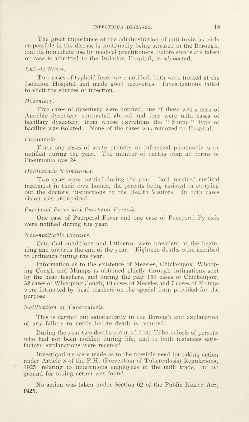 The great importance of the administration of anti-toxin as early as possible in the disease is continually being stressed in the Borough, and its immediate use by medical practitioners, before swabs are taken or case is admitted to the Isolation Hospital, is advocated. Enteric Fever. Two cases of typhoid fever were notified; both were treated at the Isolation Hospital and made good recoveries. Investigations failed to elicit the sources of infection. Dysentery. Five cases of dysentery were notified; one of these was a case of Amoebic dysentery contracted abroad and four were mild cases of bacillary dysentery, from whose excretions the “ Sonne ” type of bacillus was isolated. None of the cases was removed to Hospital. Pneumonia. Forty-one cases of acute primary or influenzal pneumonia were notified during the. year. The number of deaths from all forms of Pneumonia was 24. Ophthalmia Neonatorum. Two cases were notified during the jTear. Both received medical treatment in their own homes, the parents being assisted in carrying out the doctors’ instructions by the Plealth Visitors. In both cases vision was unimpaired. Puerperal Fever and Puerperal Pyrexia. One case of Puerperal Fever and one case of Puerperal Pyrexia were notified during the year. Non-notifiable Diseases. Catarrhal conditions and Influenza were prevalent at the begin¬ ning and towards the end of the year. Eighteen deaths were ascribed to Influenza during the year. Information as to the existence of Measles, Chickenpox, Whoop¬ ing Cough and Mumps is obtained chiefly through intimations sent by the head teachers, and during the year 160 cases of Chickenpox, 32 cases of Whooping Cough, 19 cases of Measles and 7 cases of Mumps were intimated bjT head teachers on the special form provided for the purpose. Notification of Tuberculosis. This is carried out satisfactorily in the Borough and explanation of any failure to notify before death is required. During the year two deaths occurred from Tuberculosis of persons who had not been notified during life, and in both instances satis¬ factory explanations were received. Investigations were made as to the possible need for taking action under Article 3 of the P.H. (Prevention of Tuberculosis) Regulations, 1925, relating to tuberculous employees in the milk trade, but no ground for taking action was found. No action was taken under Section 62 of the Public Health Act, 1925.