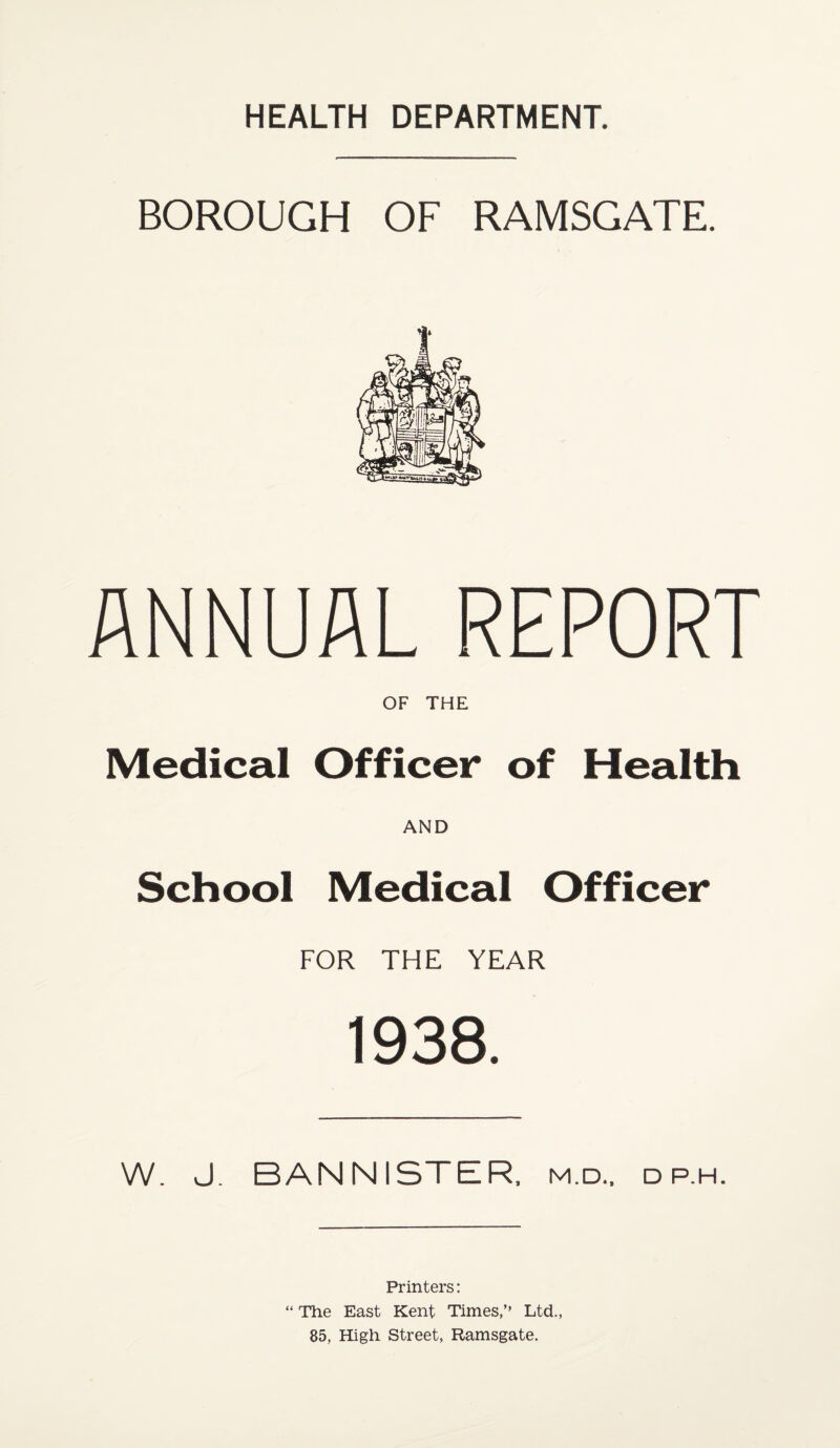 BOROUGH OF RAMSGATE. ANNUAL REPORT OF THE Medical Officer of Health AND School Medical Officer FOR THE YEAR 1938. W. J. BANNISTER, m.d., dp.h. Printers: “ The East Kent Times,’’ Ltd., 85, High Street, Ramsgate.