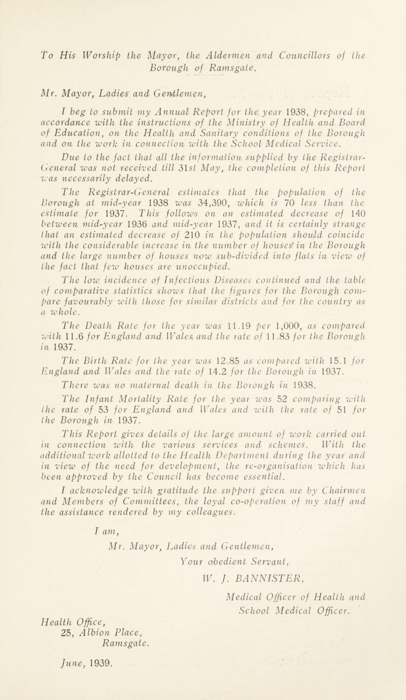 To His Worship the Mayor, the Aldermen and Councillors of the Borough of Ramsgate. Mr. Mayor, Ladies and Gentlemen, I beg to submit my Annual Report for the\ year 1933, prepared in accordance with the instructions of the Ministry of Health and Board of Education, on the Health and Sanitary conditions of the Borough and on the work in connection with the School Medical Service. Due to the fact that all the information supplied by the Registrar- General was not received till 31st May, the completion of this Report was necessarily delayed. The Registrar-General estimates that the population of the Borough at mid-year 1938 was 34,390, which is 70 less than the estimate for 1937. This follow's on an estimated decrease of 140 between mid-year 1936 and mid-year 1937, and it is certainly strange that an estimated decrease of 210 in the population should coincide with the considerable increase in the number of houses' in the Borough and the large number of houses now sub-divided into flats in view of the fact that few houses are unoccupied. The low incidence of Infectious Diseases continued and the table of comparative statistics shows that the figures for the Borough com¬ pare favourably with those for similar districts and for the country as a whole. The Death Rate for the year was 11.19 per 1,000, as compared with 11.6 for England and Urales] and the rate of 11.83 for the Borough in 1937. The Birth Rate for the year was 12.85 as compared with 15.1 for England and Wales and the rate of 14.2 for the Borough in 1937. There was no maternal death in the Borough in 1938. The Infant Mortality Rate for the year was 52 comparing with the rate of 53 for England and Wales arid with the rate of 51 for the Borough in 1937. This Report gives details of the large amount of woik carried out in connection with the various services and, schemes. With the additional work allotted to the Health Department during the year and in view of the need for development, the re-organisation which has been approved by the Council has become essential. I acknowledge with gratitude the support given me by Chairmen and Members of Committees, the loyal co-operation of my staff and the assistance rendered by my colleagues. I am, Mr. Mayor, Ladies and Gentlemen, Your obedient Servant, W. ], BANNISTER, Health Office, 25, Albion Place, Ramsgate. Medical Officer of Health and School Medical Officer. June, 1939,