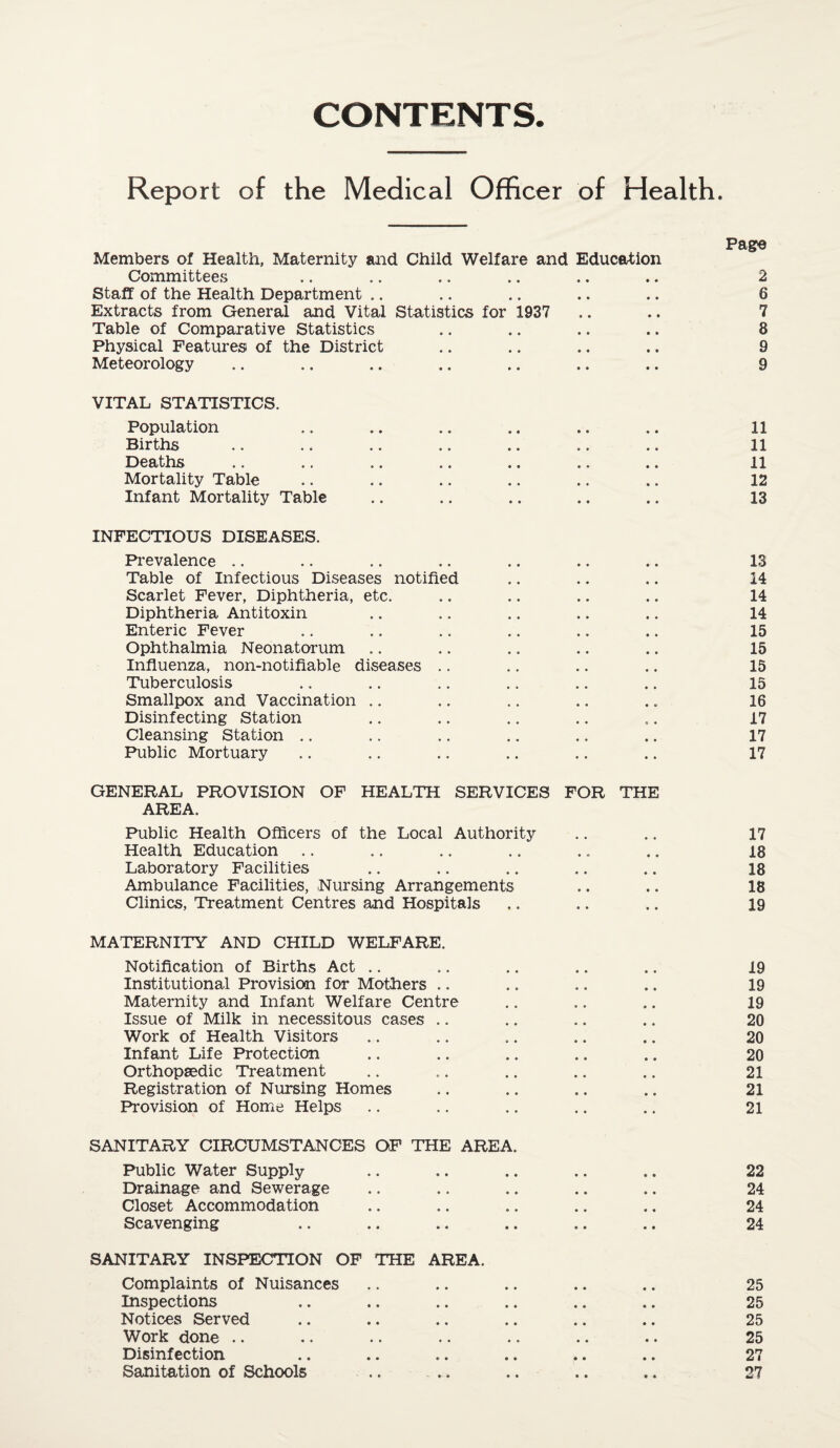CONTENTS Report of the Medical Officer of Health. Members of Health, Maternity and Child Welfare and Education Committees .. .. .. .. .. .. 2 Staff of the Health Department .. .. .. .. .. 8 Extracts from General and Vital Statistics for 1937 .. .. 7 Table of Comparative Statistics .. .. .. .. 8 Physical Features of the District .. .. .. .. 9 Meteorology .. .. .. .. .. .. .. 9 VITAL STATISTICS. Population .. .. .. .. .. .. 11 Births .. .. .. .. .. .. .. 11 Deaths .. .. .. .. .. .. .. 11 Mortality Table .. .. .. .. .. .. 12 Infant Mortality Table .. .. .. .. .. 13 INFECTIOUS DISEASES. Prevalence .. .. .. .. .. .. .. 13 Table of Infectious Diseases notified .. .. .. 14 Scarlet Fever, Diphtheria, etc. .. .. .. .. 14 Diphtheria Antitoxin .. .. .. .. .. 14 Enteric Fever .. .. .. .. .. .. 15 Ophthalmia Neonatorum .. .. .. .. .. 15 Influenza, non-notifiable diseases .. .. .. .. 15 Tuberculosis .. .. .. .. .. .. 15 Smallpox and Vaccination .. .. .. .. .. 16 Disinfecting Station .. .. .. .. .. 17 Cleansing Station .. .. .. .. .. .. 17 Public Mortuary .. .. .. .. .. .. 17 GENERAL PROVISION OF HEALTH SERVICES FOR THE AREA. Public Health Officers of the Local Authority .. .. 17 Health Education .. .. .. .. .. .. 18 Laboratory Facilities .. .. .. .. .. 18 Ambulance Facilities, Nursing Arrangements .. .. 18 Clinics, Treatment Centres and Hospitals .. .. .. 19 MATERNITY AND CHILD WELFARE. Notification of Births Act .. .. .. .. .. 19 Institutional Provision for Mothers .. .. .. .. 19 Maternity and Infant Welfare Centre .. .. .. 19 Issue of Milk in necessitous cases .. .. .. .. 20 Work of Health Visitors .. .. .. .. .. 20 Infant Life Protection .. .. .. .. .. 20 Orthopaedic Treatment .. .. .. .. .. 21 Registration of Nursing Homes .. .. .. .. 21 Provision of Home Helps .. .. .. .. .. 21 SANITARY CIRCUMSTANCES OF THE AREA. Public Water Supply .. .. .. .. .. 22 Drainage and Sewerage .. .. .. .. .. 24 Closet Accommodation .. .. .. .. .. 24 Scavenging .. .. .. .. .. .. 24 SANITARY INSPECTION OF THE AREA. Complaints of Nuisances .. .. .. .. .. 25 Inspections .. .. .. .. .. .. 25 Notices Served .. .. .. .. .. .. 25 Work done .. .. .. .. .. .. •. 25 Disinfection .. .. .. .. .. .. 27 Sanitation of Schools .. .. .. .. .. 27
