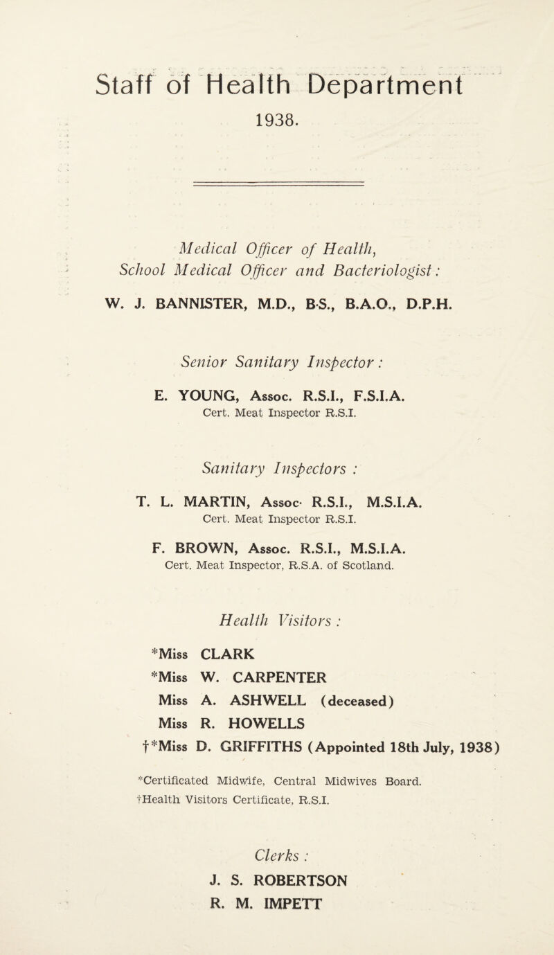 Staff of Health Department 1938. Medical Officer of Health, School Medical Officer and Bacteriologist: W. J. BANNISTER, M.D., BS., B.A.O., D.P.H. Senior Sanitary Inspector: E. YOUNG, Assoc. R.S.I., F.S.I.A. Cert. Meat Inspector R.S.I. Sanitary Inspectors : T. L. MARTIN, Assoc* R.S.I., M.S.I.A. Cert. Meat Inspector R.S.I. F. BROWN, Assoc. R.S.I., M.S.I.A. Cert. Meat Inspector, R.S.A. of Scotland. Health Visitors : *Miss CLARK *Miss W. CARPENTER Miss A. ASH WELL (deceased) Miss R. HOWELLS f*Miss D. GRIFFITHS (Appointed 18th July, 1938) ^Certificated Midwife, Central Midwives Board. tHealth Visitors Certificate, R.S.I. Clerks : J. S. ROBERTSON R. M. IMPETT