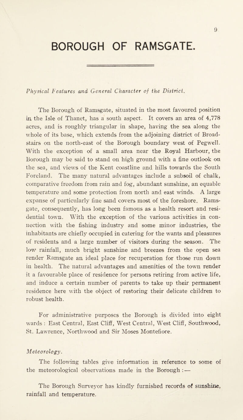 BOROUGH OF RAMSGATE. Physical Features and General Character of the District. The Borough of Ramsgate, situated in the most favoured position in the Isle of Thanet, has a south aspect. It covers an area of 4,778 acres, and is roughly triangular in shape, having the sea along the whole of its base, which extends from the adjoining district of Broad- stairs on the north-east of the Borough boundary west of Pegwrell. With the exception of a small area near the Royal Harbour, the Borough may be said to stand on high ground with a fine outlook on the sea, and views of the Kent coastline and hills towards the South Foreland. The many natural advantages include a subsoil of chalk, comparative freedom from rain and fog, abundant sunshine, an equable temperature and some protection from north and east winds. A large expanse of particularly fine sand covers most of the foreshore. Rams¬ gate, consequently, has long been famous as a health resort and resi¬ dential town. With the exception of the various activities in con¬ nection with the fishing industry and some minor industries, the inhabitants are chiefly occupied in catering for the wants and pleasures of residents and a large number of visitors during the season. The low rainfall, much bright sunshine and breezes from the open sea render Ramsgate an ideal place for recuperation for those run down in health. The natural advantages and amenities of the town render it a favourable place of residence for persons retiring from active life, and induce a certain number of parents to take up their permanent residence here with the object of restoring their delicate children to robust health. For administrative purposes the Borough is divided into eight wards : East Central, East Cliff, West Central, West Cliff, Southwood, St. Lawrence, North wood and Sir Moses Montefiore. Meteorology. The following tables give information in reference to some of the meteorological observations made in the Borough : — The Borough Surveyor has kindly furnished records of sunshine, rainfall and temperature.
