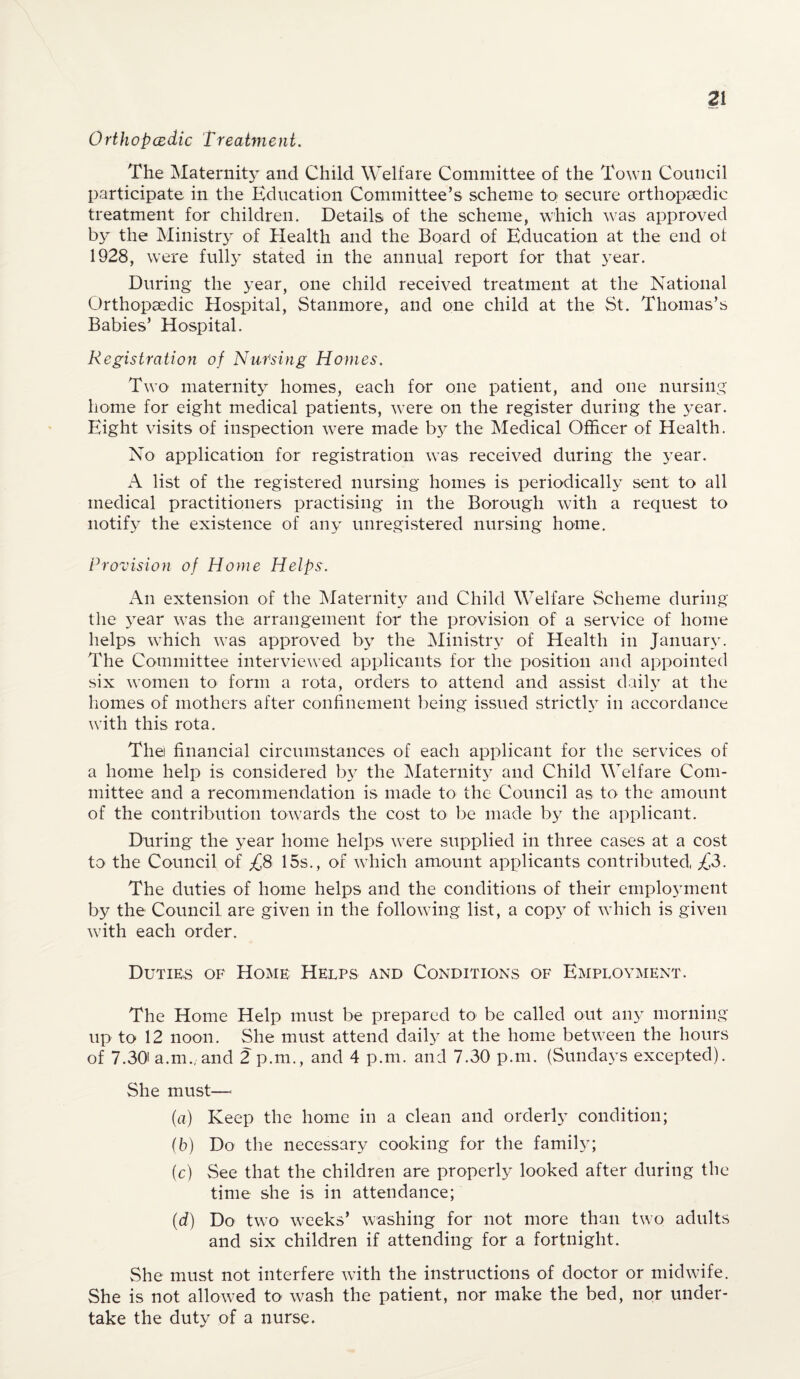 Orthopaedic Treatment. The Maternity and Child Welfare Committee of the Town Council participate in the Education Committee’s scheme to; secure orthopaedic treatment for children. Details of the scheme, which was approved by the Ministry of Health and the Board of Education at the end of 1928, were fully stated in the annual report for that year. During the year, one child received treatment at the National Orthopaedic Hospital, Stanmore, and one child at the St. Thomas’s Babies’ Hospital. Registration of Nursing Homes. Two maternity homes, each for one patient, and one nursing home for eight medical patients, were on the register during the year. Eight visits of inspection were made by the Medical Officer of Health. No application for registration was received during the year. A list of the registered nursing homes is periodically sent to all medical practitioners practising in the Borough with a request to notify the existence of any unregistered nursing home. Provision of Home Helps. An extension of the Maternity and Child Welfare Scheme during the year was the arrangement for the provision of a service of home helps which was approved by the Ministry of Health in January. The Committee interviewed applicants for the position and appointed six women to form a rota, orders to attend and assist daily at the homes of mothers after confinement being issued strictly in accordance with this rota. Thei financial circumstances of each applicant for the services of a home help is considered by the Maternity and Child Welfare Com¬ mittee and a recommendation is made to the Council as to the amount of the contribution towards the cost to be made by the applicant. During the year home helps were supplied in three cases at a cost to the Council of £8 15s., of which amount applicants contributed, £3. The duties of home helps and the conditions of their employment by the Council are given in the following list, a copy of which is given with each order. Duties of Home Helps and Conditions of Employment. The Home Help must be prepared to be called out any morning up to 12 noon. She must attend daily at the home between the hours of 7.301 a.m., and 2 p.m., and 4 p.m. and 7.30 p.m. (Sundays excepted). She must—< (a) Keep the home in a clean and orderly condition; (b) Do the necessary cooking for the family; (c) See that the children are properly looked after during the time she is in attendance; (d) Do two weeks’ washing for not more than two adults and six children if attending for a fortnight. She must not interfere with the instructions of doctor or midwife. She is not allowed to wash the patient, nor make the bed, nor under¬ take the duty of a nurse.