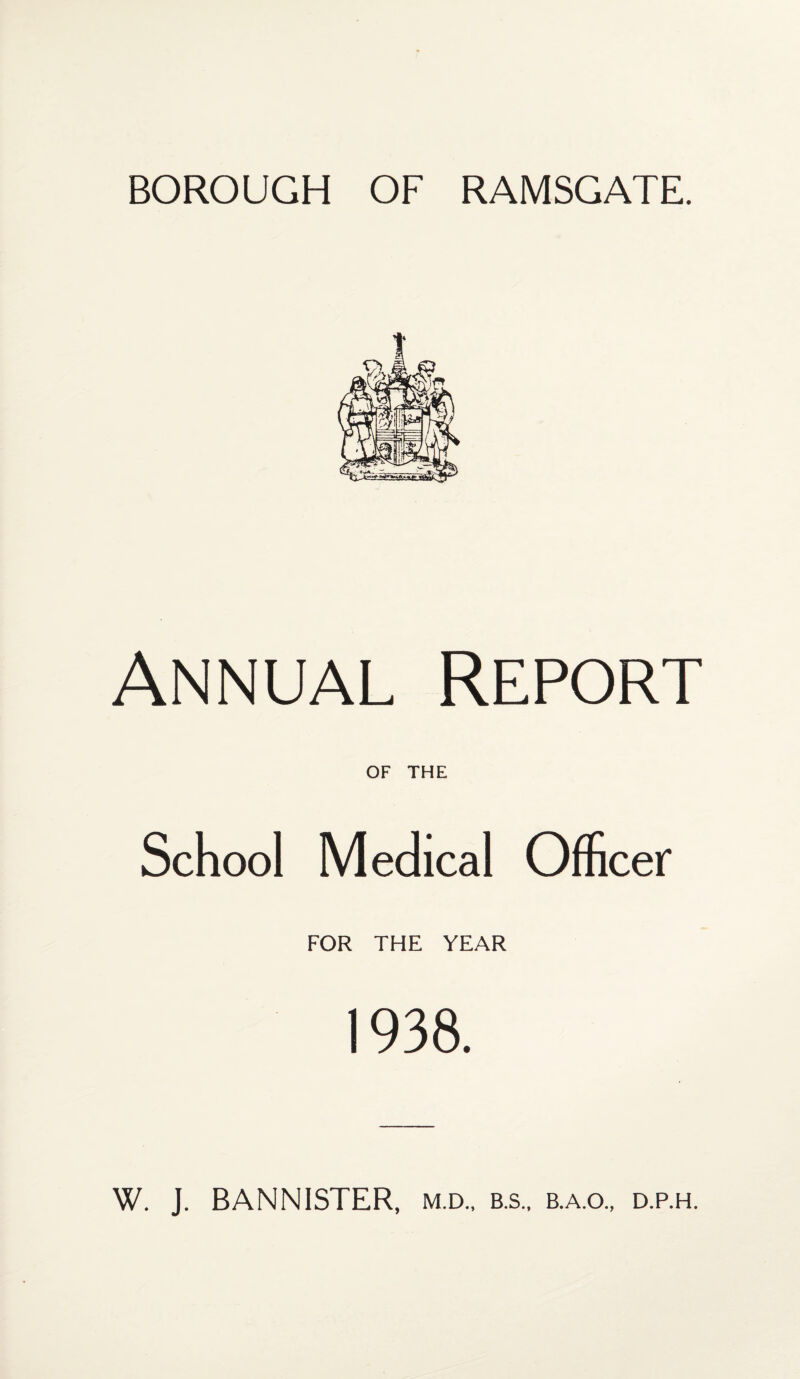 BOROUGH OF RAMSGATE. Annual Report OF THE School Medical Officer FOR THE YEAR 1938. W. J. BANNISTER, m.d., b.s., b.a.o., d.p.h.